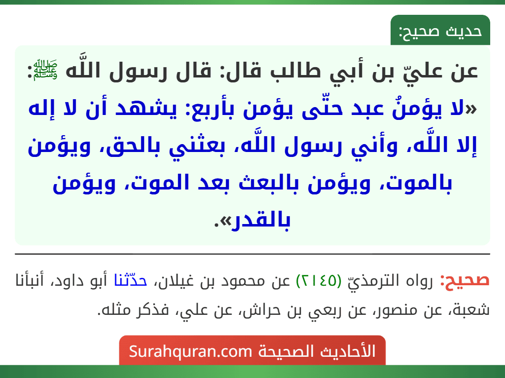 عن عليّ بن أبي طالب قال: قال رسول اللَّه ﷺ: «لا يؤمنُ عبد حتّى يؤمن بأربع: يشهد أن لا إله إلا اللَّه، وأني رسول اللَّه، بعثني بالحق، ويؤمن بالموت، ويؤمن بالبعث بعد الموت، ويؤمن بالقدر».