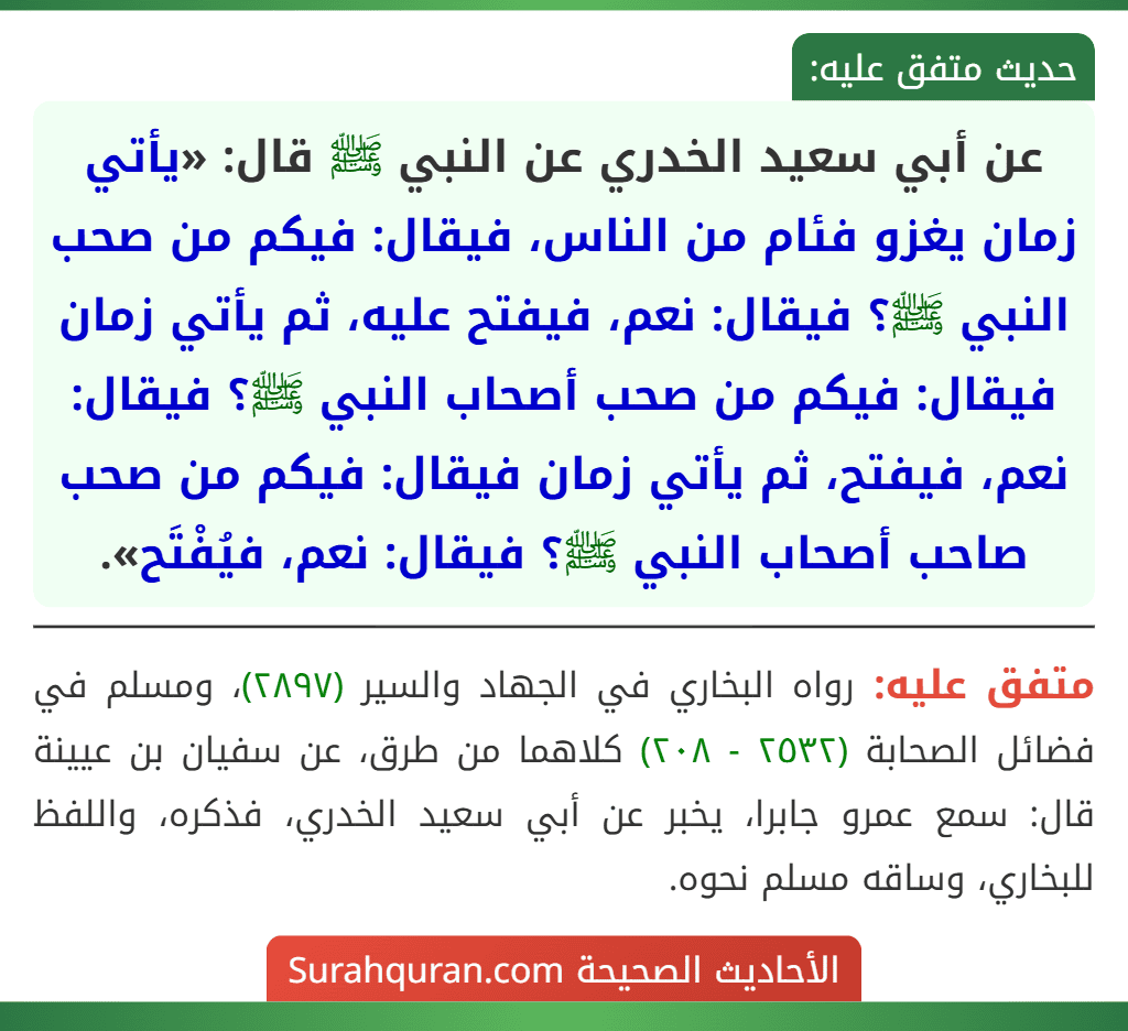 عن أبي سعيد الخدري عن النبي ﷺ قال: «يأتي زمان يغزو فئام من الناس، فيقال: فيكم من صحب النبي ﷺ؟ فيقال: نعم، فيفتح عليه، ثم يأتي زمان فيقال: فيكم من صحب أصحاب النبي ﷺ؟ فيقال: نعم، فيفتح، ثم يأتي زمان فيقال: فيكم من صحب صاحب أصحاب النبي ﷺ؟ فيقال: نعم، فيُفْتَح».