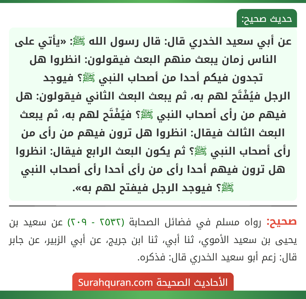 عن أبي سعيد الخدري قال: قال رسول الله ﷺ: «يأتي على الناس زمان يبعث منهم البعث فيقولون: انظروا هل تجدون فيكم أحدا من أصحاب النبي ﷺ؟ فيوجد
الرجل فيُفْتَح لهم به، ثم يبعث البعث الثاني فيقولون: هل فيهم من رأى أصحاب النبي ﷺ؟ فيُفْتَح لهم به، ثم يبعث البعث الثالث فيقال: انظروا هل ترون فيهم من رأى من رأى أصحاب النبي ﷺ؟ ثم يكون البعث الرابع فيقال: انظروا هل ترون فيهم أحدا رأى من رأى أحدا رأى أصحاب النبي ﷺ؟ فيوجد الرجل فيفتح لهم به». عن أبي سعيد الخدري قال: قال رسول الله ﷺ: «يأتي على الناس زمان يبعث منهم البعث فيقولون: انظروا هل تجدون فيكم أحدا من أصحاب النبي ﷺ؟ فيوجد
الرجل فيُفْتَح لهم به، ثم يبعث البعث الثاني فيقولون: هل فيهم من رأى أصحاب النبي ﷺ؟ فيُفْتَح لهم به، ثم يبعث البعث الثالث فيقال: انظروا هل ترون فيهم من رأى من رأى أصحاب النبي ﷺ؟ ثم يكون البعث الرابع فيقال: انظروا هل ترون فيهم أحدا رأى من رأى أحدا رأى أصحاب النبي ﷺ؟ فيوجد الرجل فيفتح لهم به».