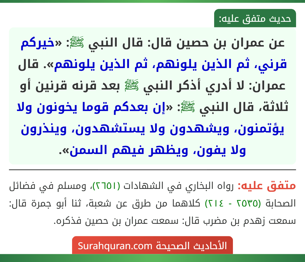 عن عمران بن حصين قال: قال النبي ﷺ: «خيركم قرني، ثم الذين يلونهم، ثم الذين يلونهم». قال عمران: لا أدري أذكر النبي ﷺ بعد قرنه قرنين أو ثلاثة، قال النبي ﷺ: «إن بعدكم قوما يخونون ولا يؤتمنون، ويشهدون ولا يستشهدون، وينذرون ولا يفون، ويظهر فيهم السمن».