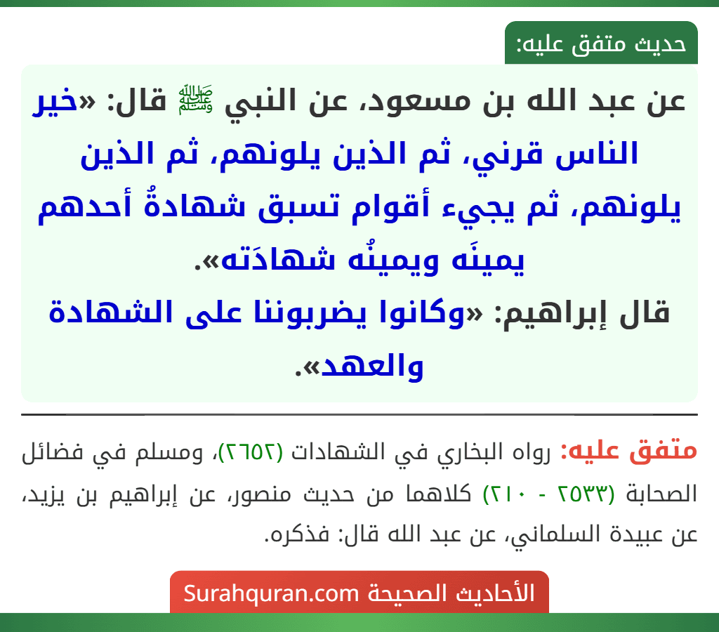 عن عبد الله بن مسعود، عن النبي ﷺ قال: «خير الناس قرني، ثم الذين يلونهم، ثم الذين يلونهم، ثم يجيء أقوام تسبق شهادةُ أحدهم يمينَه ويمينُه شهادَته».
قال إبراهيم: «وكانوا يضربوننا على الشهادة والعهد». عن عبد الله بن مسعود، عن النبي ﷺ قال: «خير الناس قرني، ثم الذين يلونهم، ثم الذين يلونهم، ثم يجيء أقوام تسبق شهادةُ أحدهم يمينَه ويمينُه شهادَته».
قال إبراهيم: «وكانوا يضربوننا على الشهادة والعهد».