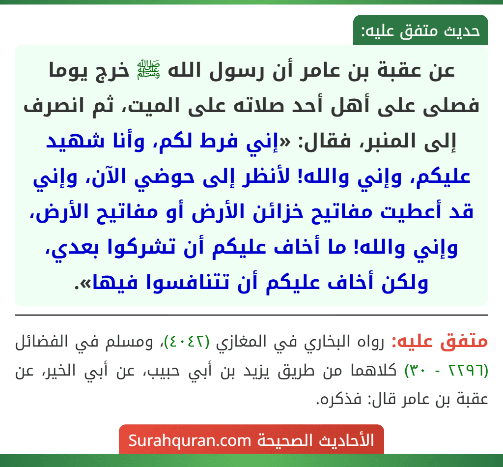 عن عقبة بن عامر أن رسول الله ﷺ خرج يوما فصلى على أهل أحد صلاته على الميت، ثم انصرف إلى المنبر، فقال: «إني فرط لكم، وأنا شهيد عليكم، وإني والله! لأنظر إلى حوضي الآن، وإني قد أعطيت مفاتيح خزائن الأرض أو مفاتيح الأرض، وإني والله! ما أخاف عليكم أن تشركوا بعدي، ولكن أخاف عليكم أن تتنافسوا فيها».