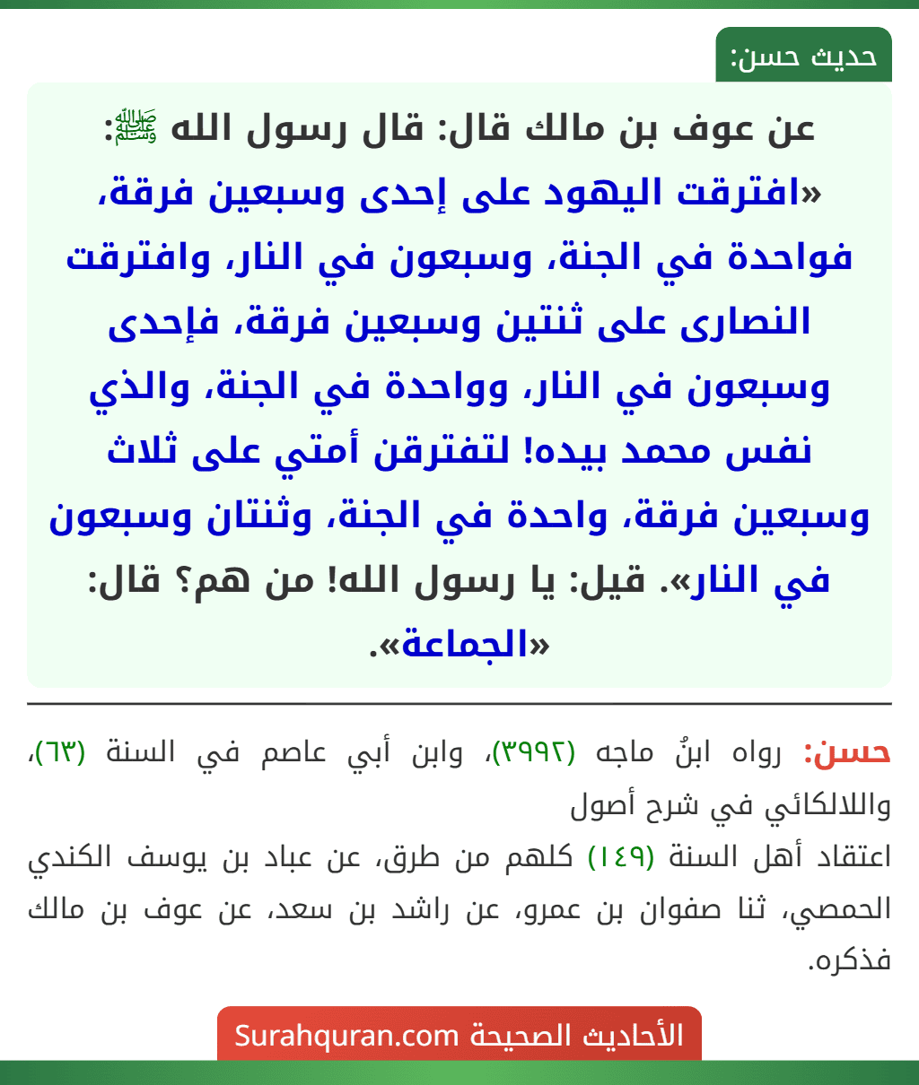 عن عوف بن مالك قال: قال رسول الله ﷺ: «افترقت اليهود على إحدى وسبعين فرقة، فواحدة في الجنة، وسبعون في النار، وافترقت النصارى على ثنتين وسبعين فرقة، فإحدى وسبعون في النار، وواحدة في الجنة، والذي نفس محمد بيده! لتفترقن أمتي على ثلاث وسبعين فرقة، واحدة في الجنة، وثنتان وسبعون في النار». قيل: يا رسول الله! من هم؟ قال: «الجماعة».