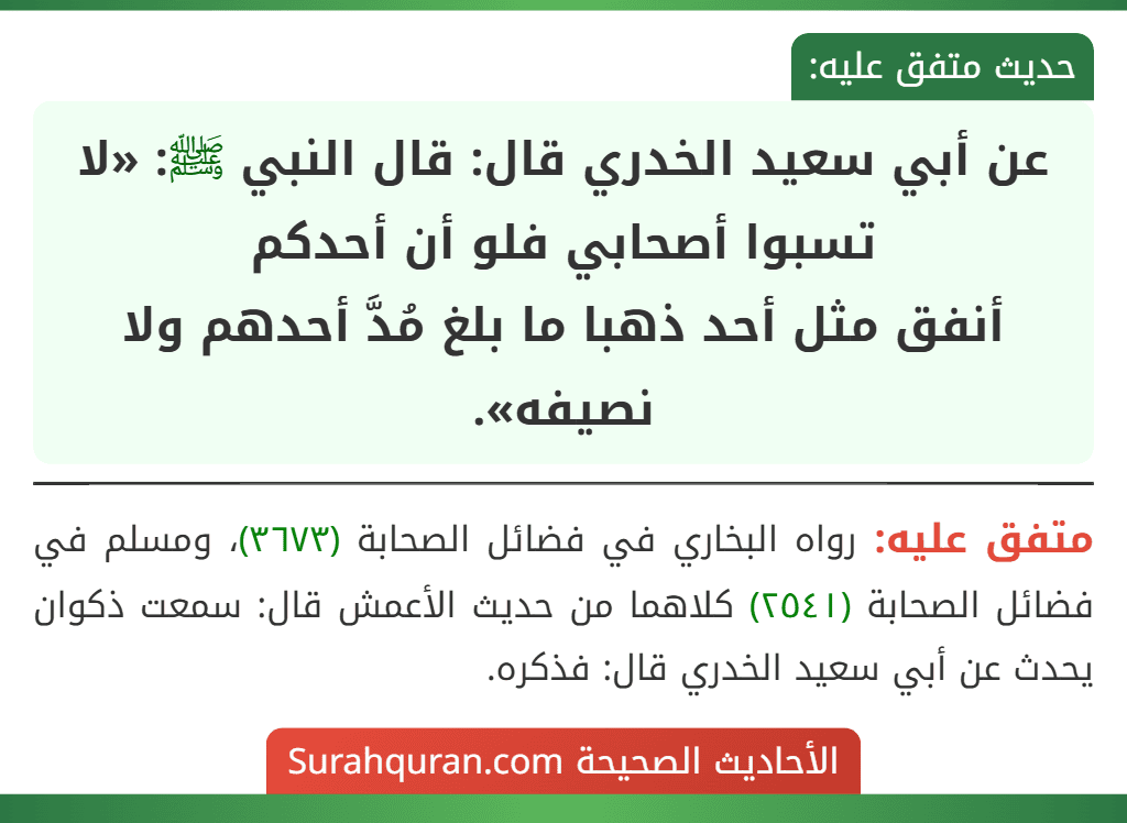 عن أبي سعيد الخدري قال: قال النبي ﷺ: «لا تسبوا أصحابي فلو أن أحدكم
أنفق مثل أحد ذهبا ما بلغ مُدَّ أحدهم ولا نصيفه». عن أبي سعيد الخدري قال: قال النبي ﷺ: «لا تسبوا أصحابي فلو أن أحدكم
أنفق مثل أحد ذهبا ما بلغ مُدَّ أحدهم ولا نصيفه».