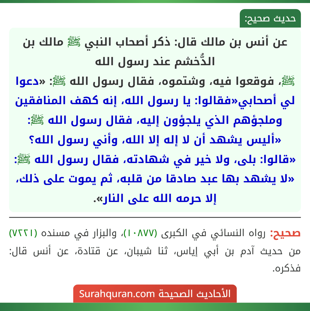 عن أنس بن مالك قال: ذكر أصحاب النبي ﷺ مالك بن الدُّخشم عند رسول الله
ﷺ، فوقعوا فيه، وشتموه، فقال رسول الله ﷺ: «دعوا لي أصحابي«فقالوا: يا رسول الله، إنه كهف المنافقين وملجؤهم الذي يلجؤون إليه، فقال رسول الله ﷺ: «أليس يشهد أن لا إله إلا الله، وأني رسول الله؟ «قالوا: بلى، ولا خير في شهادته، فقال رسول الله ﷺ: «لا يشهد بها عبد صادقا من قلبه، ثم يموت على ذلك، إلا حرمه الله على النار».