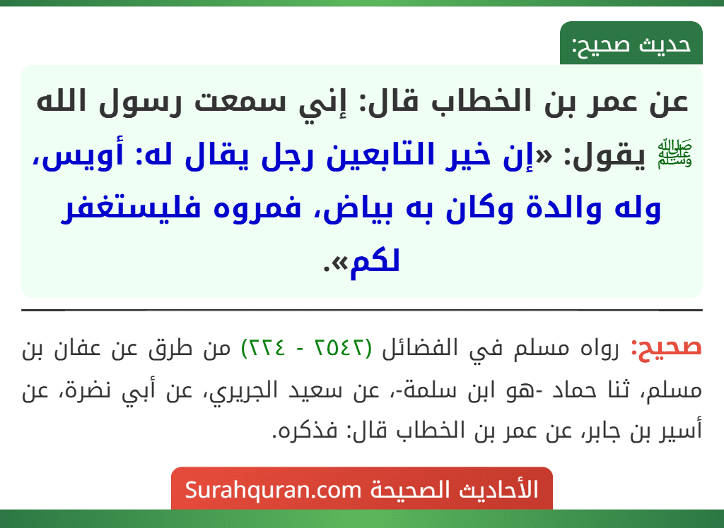 عن عمر بن الخطاب قال: إني سمعت رسول الله ﷺ يقول: «إن خير التابعين رجل يقال له: أويس، وله والدة وكان به بياض، فمروه فليستغفر لكم». عن عمر بن الخطاب قال: إني سمعت رسول الله ﷺ يقول: «إن خير التابعين رجل يقال له: أويس، وله والدة وكان به بياض، فمروه فليستغفر لكم».