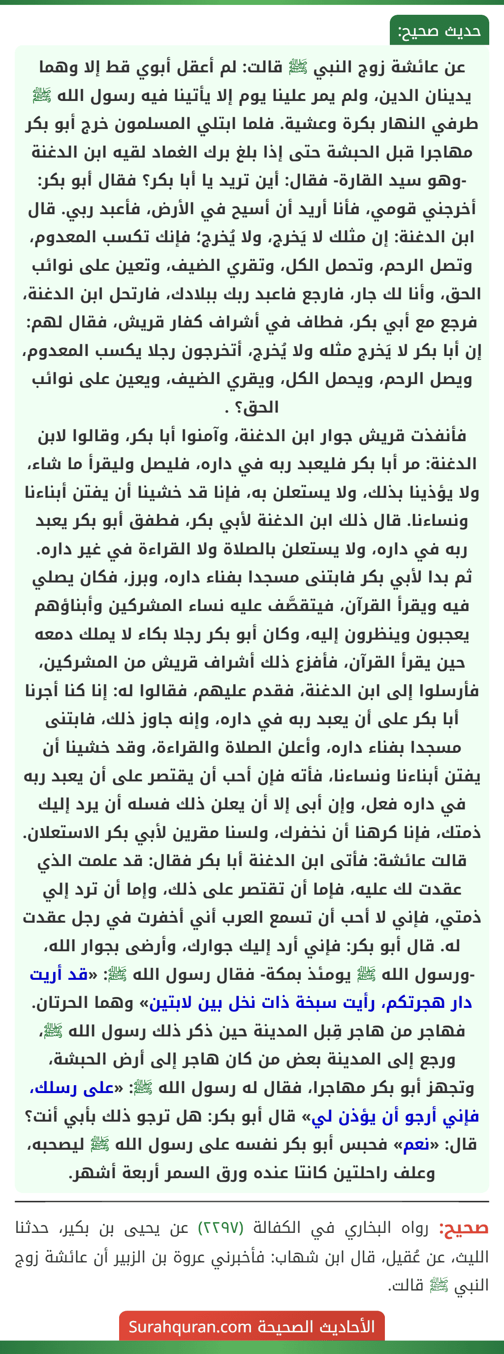 عن عائشة زوج النبي ﷺ قالت: لم أعقل أبوي قط إلا وهما يدينان الدين، ولم يمر علينا يوم إلا يأتينا فيه رسول الله ﷺ طرفي النهار بكرة وعشية. فلما ابتلي المسلمون خرج أبو بكر مهاجرا قبل الحبشة حتى إذا بلغ برك الغماد لقيه ابن الدغنة -وهو سيد القارة- فقال: أين تريد يا أبا بكر؟ فقال أبو بكر: أخرجني قومي، فأنا أريد أن أسيح في الأرض، فأعبد ربي. قال ابن الدغنة: إن مثلك لا يَخرج، ولا يُخرج؛ فإنك تكسب المعدوم، وتصل الرحم، وتحمل الكل، وتقري الضيف، وتعين على نوائب الحق، وأنا لك جار، فارجع فاعبد ربك ببلادك، فارتحل ابن الدغنة، فرجع مع أبي بكر، فطاف في أشراف كفار قريش، فقال لهم: إن أبا بكر لا يَخرج مثله ولا يُخرج، أتخرجون رجلا يكسب المعدوم، ويصل الرحم، ويحمل الكل، ويقري الضيف، ويعين على نوائب الحق؟ .
فأنفذت قريش جوار ابن الدغنة، وآمنوا أبا بكر، وقالوا لابن الدغنة: مر أبا بكر فليعبد ربه في داره، فليصل وليقرأ ما شاء، ولا يؤذينا بذلك، ولا يستعلن به، فإنا قد خشينا أن يفتن أبناءنا ونساءنا. قال ذلك ابن الدغنة لأبي بكر، فطفق أبو بكر يعبد ربه في داره، ولا يستعلن بالصلاة ولا القراءة في غير داره.
ثم بدا لأبي بكر فابتنى مسجدا بفناء داره، وبرز، فكان يصلي فيه ويقرأ القرآن، فيتقصَّف عليه نساء المشركين وأبناؤهم يعجبون وينظرون إليه، وكان أبو بكر رجلا بكاء لا يملك دمعه حين يقرأ القرآن، فأفزع ذلك أشراف قريش من المشركين، فأرسلوا إلى ابن الدغنة، فقدم عليهم، فقالوا له: إنا كنا أجرنا أبا بكر على أن يعبد ربه في داره، وإنه جاوز ذلك، فابتنى مسجدا بفناء داره، وأعلن الصلاة والقراءة، وقد خشينا أن يفتن أبناءنا ونساءنا، فأته فإن أحب أن يقتصر على أن يعبد ربه في داره فعل، وإن أبى إلا أن يعلن ذلك فسله أن يرد إليك ذمتك، فإنا كرهنا أن نخفرك، ولسنا مقرين لأبي بكر الاستعلان.
قالت عائشة: فأتى ابن الدغنة أبا بكر فقال: قد علمت الذي عقدت لك عليه، فإما أن تقتصر على ذلك، وإما أن ترد إلي ذمتي، فإني لا أحب أن تسمع العرب أني أخفرت في رجل عقدت له. قال أبو بكر: فإني أرد إليك جوارك، وأرضى بجوار الله، -ورسول الله ﷺ يومئذ بمكة- فقال رسول الله ﷺ: «قد أريت دار هجرتكم، رأيت سبخة ذات نخل بين لابتين» وهما الحرتان. فهاجر من هاجر قِبل المدينة حين ذكر ذلك رسول الله ﷺ، ورجع إلى المدينة بعض من كان هاجر إلى أرض الحبشة، وتجهز أبو بكر مهاجرا، فقال له رسول الله ﷺ: «على رسلك، فإني أرجو أن يؤذن لي» قال أبو بكر: هل ترجو ذلك بأبي أنت؟ قال: «نعم» فحبس أبو بكر نفسه على رسول الله ﷺ ليصحبه، وعلف راحلتين كانتا عنده ورق السمر أربعة أشهر. عن عائشة زوج النبي ﷺ قالت: لم أعقل أبوي قط إلا وهما يدينان الدين، ولم يمر علينا يوم إلا يأتينا فيه رسول الله ﷺ طرفي النهار بكرة وعشية. فلما ابتلي المسلمون خرج أبو بكر مهاجرا قبل الحبشة حتى إذا بلغ برك الغماد لقيه ابن الدغنة -وهو سيد القارة- فقال: أين تريد يا أبا بكر؟ فقال أبو بكر: أخرجني قومي، فأنا أريد أن أسيح في الأرض، فأعبد ربي. قال ابن الدغنة: إن مثلك لا يَخرج، ولا يُخرج؛ فإنك تكسب المعدوم، وتصل الرحم، وتحمل الكل، وتقري الضيف، وتعين على نوائب الحق، وأنا لك جار، فارجع فاعبد ربك ببلادك، فارتحل ابن الدغنة، فرجع مع أبي بكر، فطاف في أشراف كفار قريش، فقال لهم: إن أبا بكر لا يَخرج مثله ولا يُخرج، أتخرجون رجلا يكسب المعدوم، ويصل الرحم، ويحمل الكل، ويقري الضيف، ويعين على نوائب الحق؟ .
فأنفذت قريش جوار ابن الدغنة، وآمنوا أبا بكر، وقالوا لابن الدغنة: مر أبا بكر فليعبد ربه في داره، فليصل وليقرأ ما شاء، ولا يؤذينا بذلك، ولا يستعلن به، فإنا قد خشينا أن يفتن أبناءنا ونساءنا. قال ذلك ابن الدغنة لأبي بكر، فطفق أبو بكر يعبد ربه في داره، ولا يستعلن بالصلاة ولا القراءة في غير داره.
ثم بدا لأبي بكر فابتنى مسجدا بفناء داره، وبرز، فكان يصلي فيه ويقرأ القرآن، فيتقصَّف عليه نساء المشركين وأبناؤهم يعجبون وينظرون إليه، وكان أبو بكر رجلا بكاء لا يملك دمعه حين يقرأ القرآن، فأفزع ذلك أشراف قريش من المشركين، فأرسلوا إلى ابن الدغنة، فقدم عليهم، فقالوا له: إنا كنا أجرنا أبا بكر على أن يعبد ربه في داره، وإنه جاوز ذلك، فابتنى مسجدا بفناء داره، وأعلن الصلاة والقراءة، وقد خشينا أن يفتن أبناءنا ونساءنا، فأته فإن أحب أن يقتصر على أن يعبد ربه في داره فعل، وإن أبى إلا أن يعلن ذلك فسله أن يرد إليك ذمتك، فإنا كرهنا أن نخفرك، ولسنا مقرين لأبي بكر الاستعلان.
قالت عائشة: فأتى ابن الدغنة أبا بكر فقال: قد علمت الذي عقدت لك عليه، فإما أن تقتصر على ذلك، وإما أن ترد إلي ذمتي، فإني لا أحب أن تسمع العرب أني أخفرت في رجل عقدت له. قال أبو بكر: فإني أرد إليك جوارك، وأرضى بجوار الله، -ورسول الله ﷺ يومئذ بمكة- فقال رسول الله ﷺ: «قد أريت دار هجرتكم، رأيت سبخة ذات نخل بين لابتين» وهما الحرتان. فهاجر من هاجر قِبل المدينة حين ذكر ذلك رسول الله ﷺ، ورجع إلى المدينة بعض من كان هاجر إلى أرض الحبشة، وتجهز أبو بكر مهاجرا، فقال له رسول الله ﷺ: «على رسلك، فإني أرجو أن يؤذن لي» قال أبو بكر: هل ترجو ذلك بأبي أنت؟ قال: «نعم» فحبس أبو بكر نفسه على رسول الله ﷺ ليصحبه، وعلف راحلتين كانتا عنده ورق السمر أربعة أشهر.