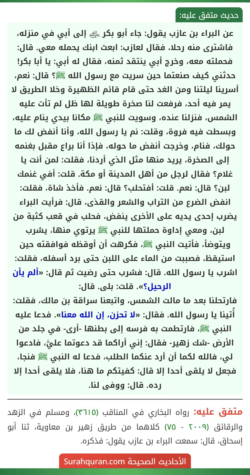 عن البراء بن عازب يقول: جاء أبو بكر ﵁ إلى أبي في منزله، فاشترى منه رحلا، فقال لعازب: ابعث ابنك يحمله معي. قال: فحملته معه، وخرج أبي ينتقد ثمنه، فقال له أبي: يا أبا بكر! حدثني كيف صنعتما حين سريت مع رسول الله ﷺ؟ قال: نعم، أسرينا ليلتنا ومن الغد حتى قام قائم الظهيرة وخلا الطريق لا يمر فيه أحد، فرفعت لنا صخرة طويلة لها ظل لم تأت عليه الشمس، فنزلنا عنده، وسويت للنبي ﷺ مكانا بيدي ينام عليه، وبسطت فيه فروة، وقلت: نم يا رسول الله، وأنا أنفض لك ما حولك، فنام، وخرجت أنفض ما حوله، فإذا أنا براع مقبل بغنمه إلى الصخرة، يريد منها مثل الذي أردنا، فقلت: لمن أنت يا غلام؟ فقال لرجل من أهل المدينة أو مكة. قلت: أفي غنمك لبن؟ قال: نعم. قلت: أفتحلب؟ قال: نعم. فأخذ شاة، فقلت: انفض الضرع من التراب والشعر والقذى، قال: فرأيت البراء يضرب إحدى يديه على الأخرى ينفض، فحلب في قعب كثبة من لبن، ومعي إداوة حملتها للنبي ﷺ يرتوي منها، يشرب ويتوضأ، فأتيت النبي ﷺ، فكرهت أن أوقظه فوافقته حين استيقظ، فصببت من الماء على اللبن حتى برد أسفله، فقلت: اشرب يا رسول الله. قال: فشرب حتى رضيت ثم قال: «ألم يأن الرحيل؟». قلت: بلى. قال:
فارتحلنا بعد ما مالت الشمس، واتبعنا سراقة بن مالك، فقلت: أُتينا يا رسول الله. فقال: «لا تحزن، إن الله معنا». فدعا عليه النبي ﷺ، فارتطمت به فرسه إلى بطنها -أرى- في جلد من الأرض -شك زهير- فقال: إني أراكما قد دعوتما عليَّ، فادعوا لي، فالله لكما أن أرد عنكما الطلب، فدعا له النبي ﷺ فنجا، فجعل لا يلقى أحدا إلا قال: كفيتكم ما هنا، فلا يلقى أحدا إلا رده. قال: ووفى لنا. عن البراء بن عازب يقول: جاء أبو بكر ﵁ إلى أبي في منزله، فاشترى منه رحلا، فقال لعازب: ابعث ابنك يحمله معي. قال: فحملته معه، وخرج أبي ينتقد ثمنه، فقال له أبي: يا أبا بكر! حدثني كيف صنعتما حين سريت مع رسول الله ﷺ؟ قال: نعم، أسرينا ليلتنا ومن الغد حتى قام قائم الظهيرة وخلا الطريق لا يمر فيه أحد، فرفعت لنا صخرة طويلة لها ظل لم تأت عليه الشمس، فنزلنا عنده، وسويت للنبي ﷺ مكانا بيدي ينام عليه، وبسطت فيه فروة، وقلت: نم يا رسول الله، وأنا أنفض لك ما حولك، فنام، وخرجت أنفض ما حوله، فإذا أنا براع مقبل بغنمه إلى الصخرة، يريد منها مثل الذي أردنا، فقلت: لمن أنت يا غلام؟ فقال لرجل من أهل المدينة أو مكة. قلت: أفي غنمك لبن؟ قال: نعم. قلت: أفتحلب؟ قال: نعم. فأخذ شاة، فقلت: انفض الضرع من التراب والشعر والقذى، قال: فرأيت البراء يضرب إحدى يديه على الأخرى ينفض، فحلب في قعب كثبة من لبن، ومعي إداوة حملتها للنبي ﷺ يرتوي منها، يشرب ويتوضأ، فأتيت النبي ﷺ، فكرهت أن أوقظه فوافقته حين استيقظ، فصببت من الماء على اللبن حتى برد أسفله، فقلت: اشرب يا رسول الله. قال: فشرب حتى رضيت ثم قال: «ألم يأن الرحيل؟». قلت: بلى. قال:
فارتحلنا بعد ما مالت الشمس، واتبعنا سراقة بن مالك، فقلت: أُتينا يا رسول الله. فقال: «لا تحزن، إن الله معنا». فدعا عليه النبي ﷺ، فارتطمت به فرسه إلى بطنها -أرى- في جلد من الأرض -شك زهير- فقال: إني أراكما قد دعوتما عليَّ، فادعوا لي، فالله لكما أن أرد عنكما الطلب، فدعا له النبي ﷺ فنجا، فجعل لا يلقى أحدا إلا قال: كفيتكم ما هنا، فلا يلقى أحدا إلا رده. قال: ووفى لنا.