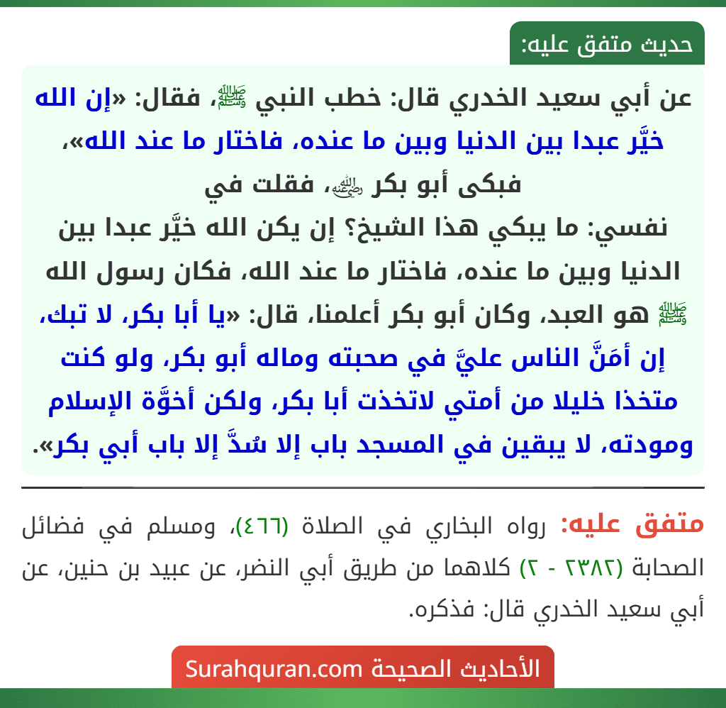 عن أبي سعيد الخدري قال: خطب النبي ﷺ، فقال: «إن الله خيَّر عبدا بين الدنيا وبين ما عنده، فاختار ما عند الله»، فبكى أبو بكر ﵁، فقلت في
نفسي: ما يبكي هذا الشيخ؟ إن يكن الله خيَّر عبدا بين الدنيا وبين ما عنده، فاختار ما عند الله، فكان رسول الله ﷺ هو العبد، وكان أبو بكر أعلمنا، قال: «يا أبا بكر، لا تبك، إن أمَنَّ الناس عليَّ في صحبته وماله أبو بكر، ولو كنت متخذا خليلا من أمتي لاتخذت أبا بكر، ولكن أخوَّة الإسلام ومودته، لا يبقين في المسجد باب إلا سُدَّ إلا باب أبي بكر».