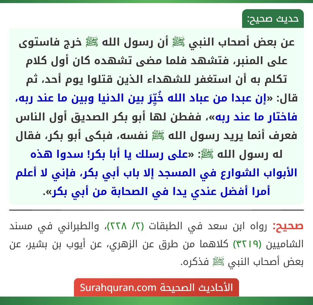عن بعض أصحاب النبي ﷺ أن رسول الله ﷺ خرج فاستوى على المنبر، فتشهد فلما مضى تشهده كان أول كلام تكلم به أن استغفر للشهداء الذين قتلوا يوم أحد، ثم قال: «إن عبدا من عباد الله خُيِّرَ بين الدنيا وبين ما عند ربه، فاختار ما عند ربه»، ففطن لها أبو بكر الصديق أول الناس فعرف أنما يريد رسول الله ﷺ نفسه، فبكى أبو بكر، فقال له رسول الله ﷺ: «على رسلك يا أبا بكر! سدوا هذه الأبواب الشوارع في المسجد إلا باب أبي بكر، فإني لا أعلم أمرا أفضل عندي يدا في الصحابة من أبي بكر». عن بعض أصحاب النبي ﷺ أن رسول الله ﷺ خرج فاستوى على المنبر، فتشهد فلما مضى تشهده كان أول كلام تكلم به أن استغفر للشهداء الذين قتلوا يوم أحد، ثم قال: «إن عبدا من عباد الله خُيِّرَ بين الدنيا وبين ما عند ربه، فاختار ما عند ربه»، ففطن لها أبو بكر الصديق أول الناس فعرف أنما يريد رسول الله ﷺ نفسه، فبكى أبو بكر، فقال له رسول الله ﷺ: «على رسلك يا أبا بكر! سدوا هذه الأبواب الشوارع في المسجد إلا باب أبي بكر، فإني لا أعلم أمرا أفضل عندي يدا في الصحابة من أبي بكر».