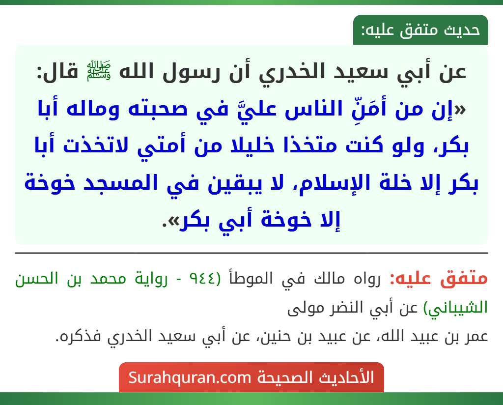 عن أبي سعيد الخدري أن رسول الله ﷺ قال: «إن من أمَنِّ الناس عليَّ في صحبته وماله أبا بكر، ولو كنت متخذا خليلا من أمتي لاتخذت أبا بكر إلا خلة الإسلام، لا يبقين في المسجد خوخة إلا خوخة أبي بكر».