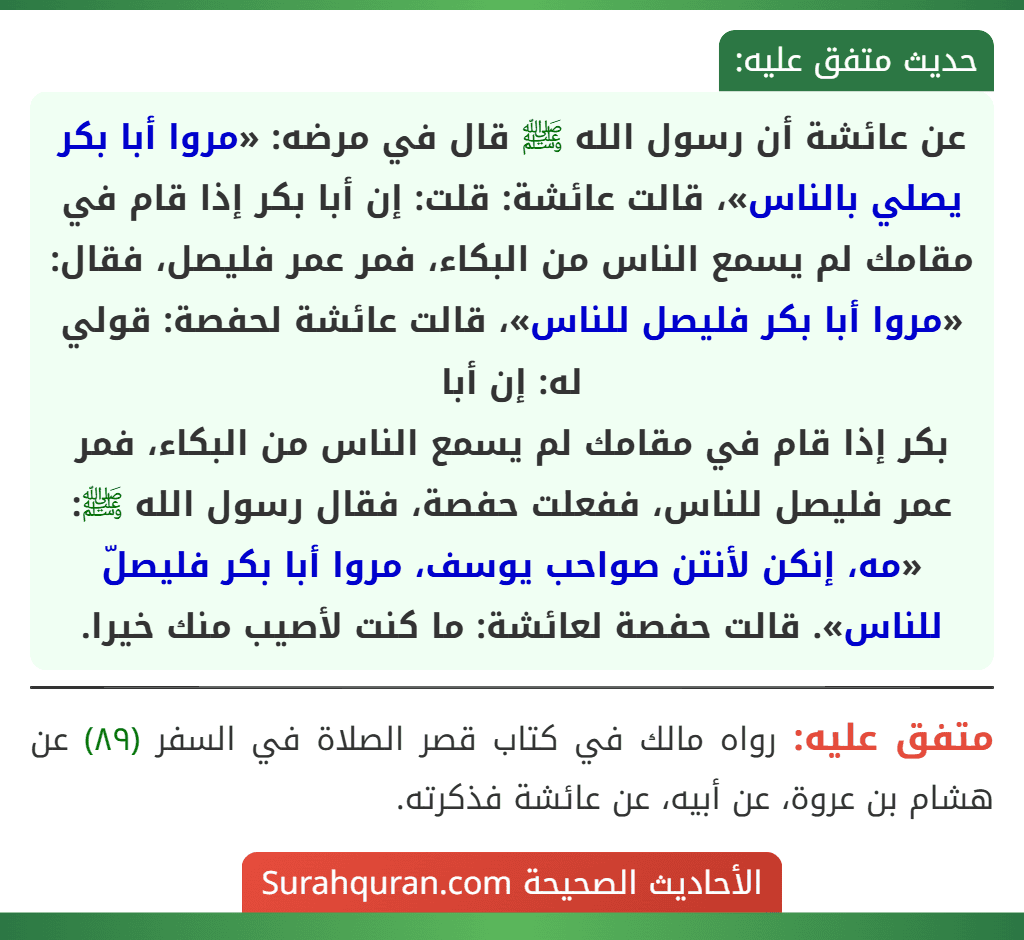 عن عائشة أن رسول الله ﷺ قال في مرضه: «مروا أبا بكر يصلي بالناس»، قالت عائشة: قلت: إن أبا بكر إذا قام في مقامك لم يسمع الناس من البكاء، فمر عمر فليصل، فقال: «مروا أبا بكر فليصل للناس»، قالت عائشة لحفصة: قولي له: إن أبا
بكر إذا قام في مقامك لم يسمع الناس من البكاء، فمر عمر فليصل للناس، ففعلت حفصة، فقال رسول الله ﷺ: «مه، إنكن لأنتن صواحب يوسف، مروا أبا بكر فليصلّ للناس». قالت حفصة لعائشة: ما كنت لأصيب منك خيرا.