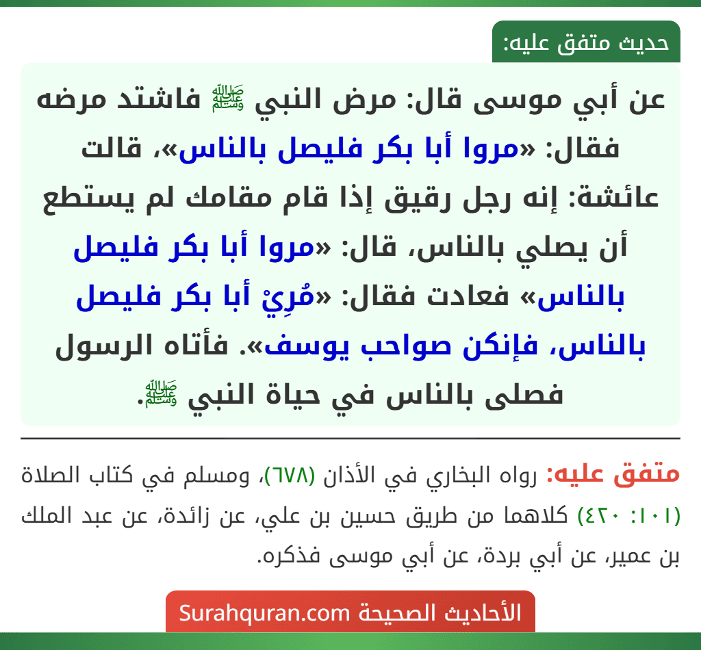 عن أبي موسى قال: مرض النبي ﷺ فاشتد مرضه فقال: «مروا أبا بكر فليصل بالناس»، قالت عائشة: إنه رجل رقيق إذا قام مقامك لم يستطع أن يصلي بالناس، قال: «مروا أبا بكر فليصل بالناس» فعادت فقال: «مُرِيْ أبا بكر فليصل بالناس، فإنكن صواحب يوسف». فأتاه الرسول فصلى بالناس في حياة النبي ﷺ.