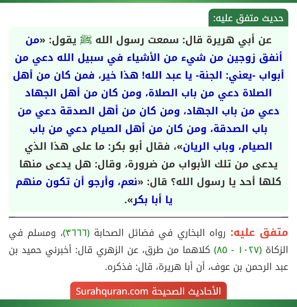 عن أبي هريرة قال: سمعت رسول الله ﷺ يقول: «من أنفق زوجين من شيء من الأشياء في سبيل الله دعي من أبواب -يعني: الجنة- يا عبد الله! هذا خير، فمن كان من أهل الصلاة دعي من باب الصلاة، ومن كان من أهل الجهاد دعي من باب الجهاد، ومن كان من أهل الصدقة دعي من باب الصدقة، ومن كان من أهل الصيام دعي من باب الصيام، وباب الريان»، فقال أبو بكر: ما على هذا الذي يدعى من تلك الأبواب من ضرورة، وقال: هل يدعى منها كلها أحد يا رسول الله؟ قال: «نعم، وأرجو أن تكون منهم يا أبا بكر».