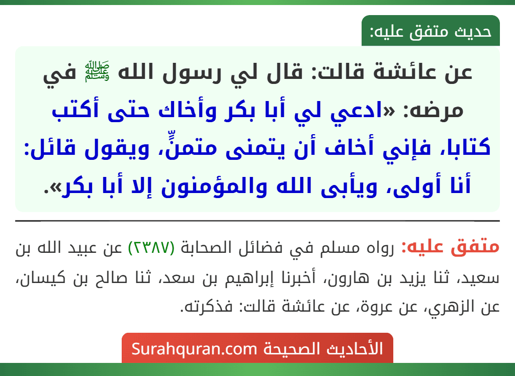 عن عائشة قالت: قال لي رسول الله ﷺ في مرضه: «ادعي لي أبا بكر وأخاك حتى أكتب كتابا، فإني أخاف أن يتمنى متمنٍّ، ويقول قائل: أنا أولى، ويأبى الله والمؤمنون إلا أبا بكر».