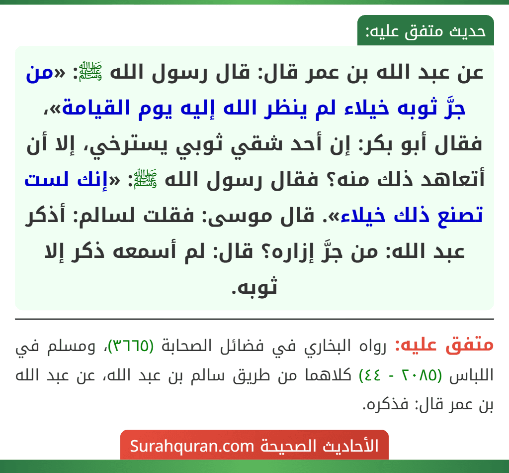 عن عبد الله بن عمر قال: قال رسول الله ﷺ: «من جرَّ ثوبه خيلاء لم ينظر الله إليه يوم القيامة»، فقال أبو بكر: إن أحد شقي ثوبي يسترخي، إلا أن أتعاهد ذلك منه؟ فقال رسول الله ﷺ: «إنك لست تصنع ذلك خيلاء». قال موسى: فقلت لسالم: أذكر عبد الله: من جرَّ إزاره؟ قال: لم أسمعه ذكر إلا ثوبه.