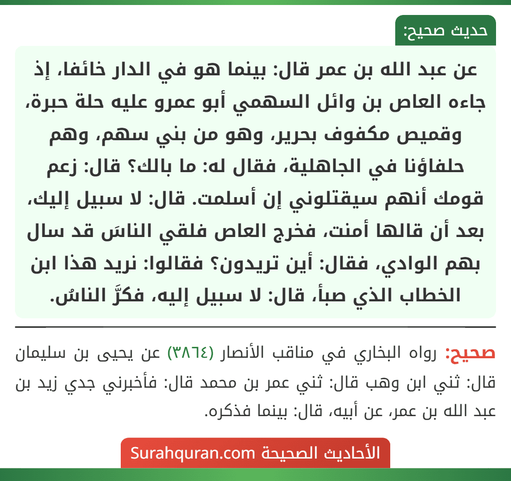 عن عبد الله بن عمر قال: بينما هو في الدار خائفا، إذ جاءه العاص بن وائل السهمي أبو عمرو عليه حلة حبرة، وقميص مكفوف بحرير، وهو من بني سهم، وهم حلفاؤنا في الجاهلية، فقال له: ما بالك؟ قال: زعم قومك أنهم سيقتلوني إن أسلمت. قال: لا سبيل إليك، بعد أن قالها أمنت، فخرج العاص فلقي الناسَ قد سال بهم الوادي، فقال: أين تريدون؟ فقالوا: نريد هذا ابن الخطاب الذي صبأ، قال: لا سبيل إليه، فكرَّ الناسُ.