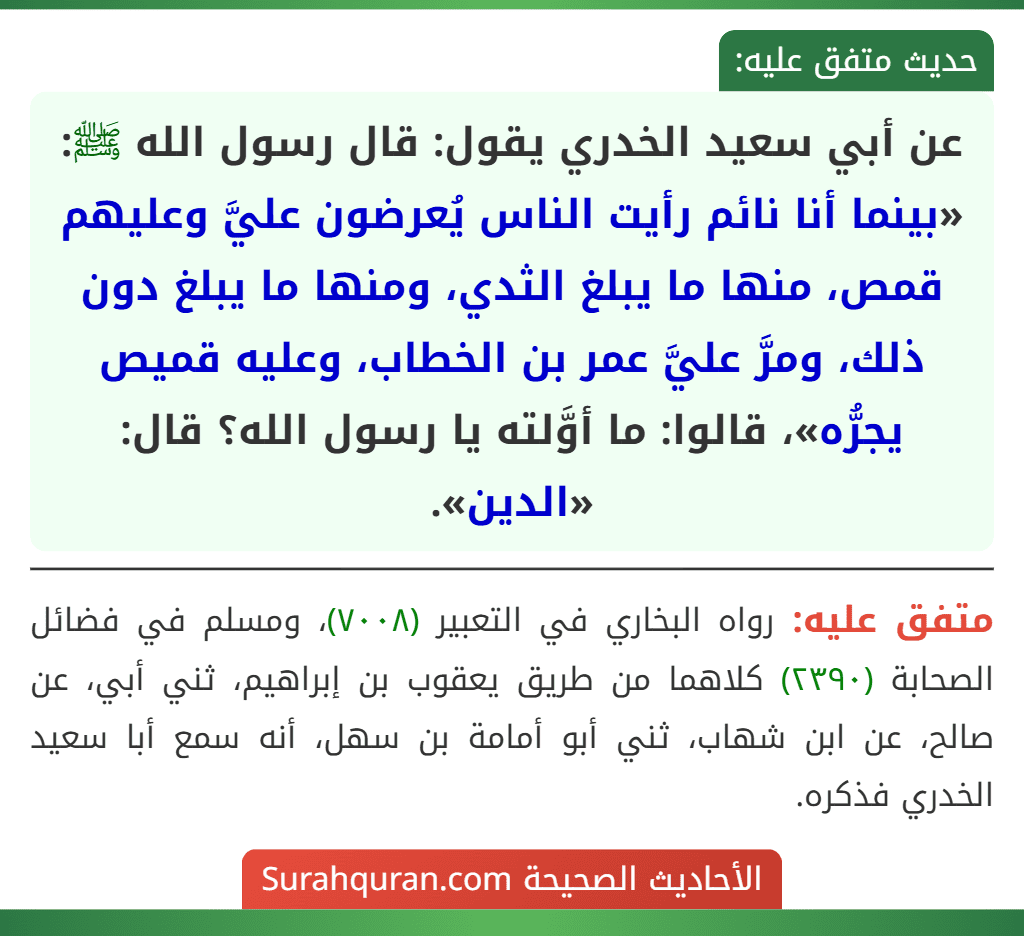 عن أبي سعيد الخدري يقول: قال رسول الله ﷺ: «بينما أنا نائم رأيت الناس يُعرضون عليَّ وعليهم قمص، منها ما يبلغ الثدي، ومنها ما يبلغ دون ذلك، ومرَّ عليَّ عمر بن الخطاب، وعليه قميص يجرُّه»، قالوا: ما أوَّلته يا رسول الله؟ قال: «الدين». عن أبي سعيد الخدري يقول: قال رسول الله ﷺ: «بينما أنا نائم رأيت الناس يُعرضون عليَّ وعليهم قمص، منها ما يبلغ الثدي، ومنها ما يبلغ دون ذلك، ومرَّ عليَّ عمر بن الخطاب، وعليه قميص يجرُّه»، قالوا: ما أوَّلته يا رسول الله؟ قال: «الدين».