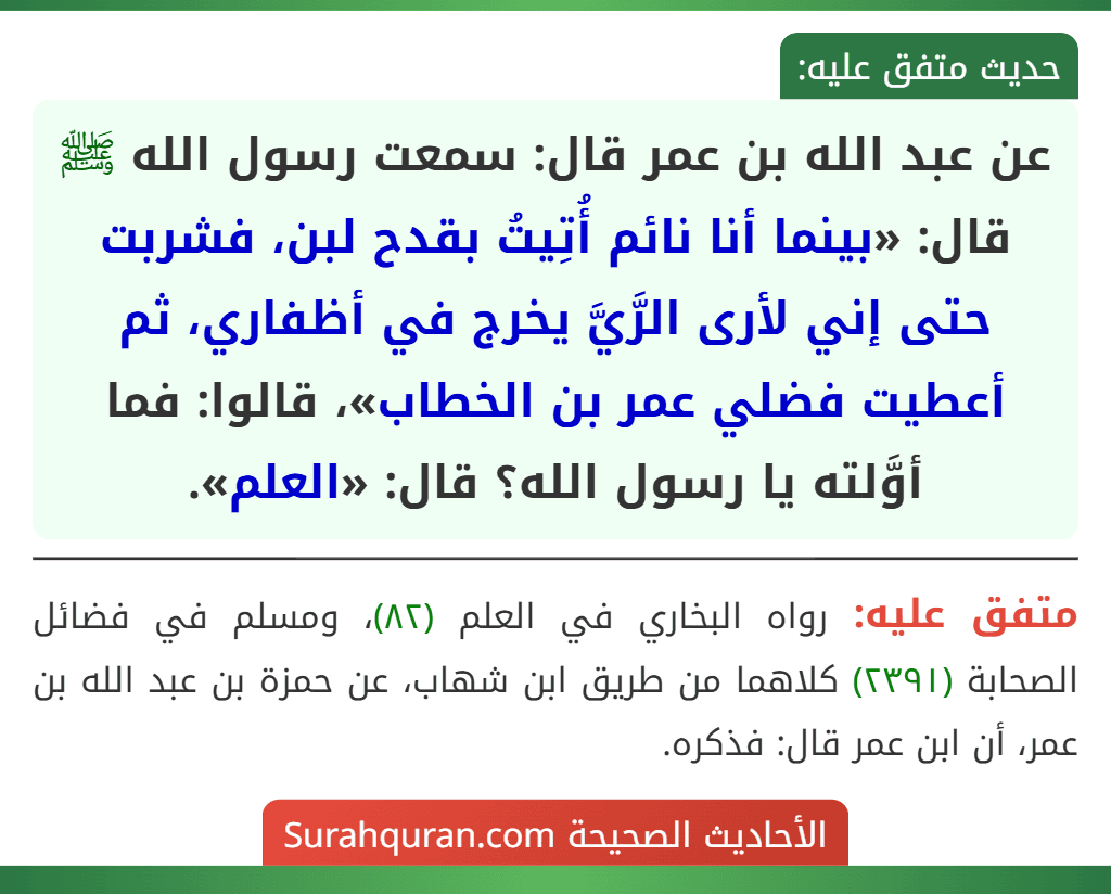 عن عبد الله بن عمر قال: سمعت رسول الله ﷺ قال: «بينما أنا نائم أُتِيتُ بقدح لبن، فشربت حتى إني لأرى الرَّيَّ يخرج في أظفاري، ثم أعطيت فضلي عمر بن الخطاب»، قالوا: فما أوَّلته يا رسول الله؟ قال: «العلم».