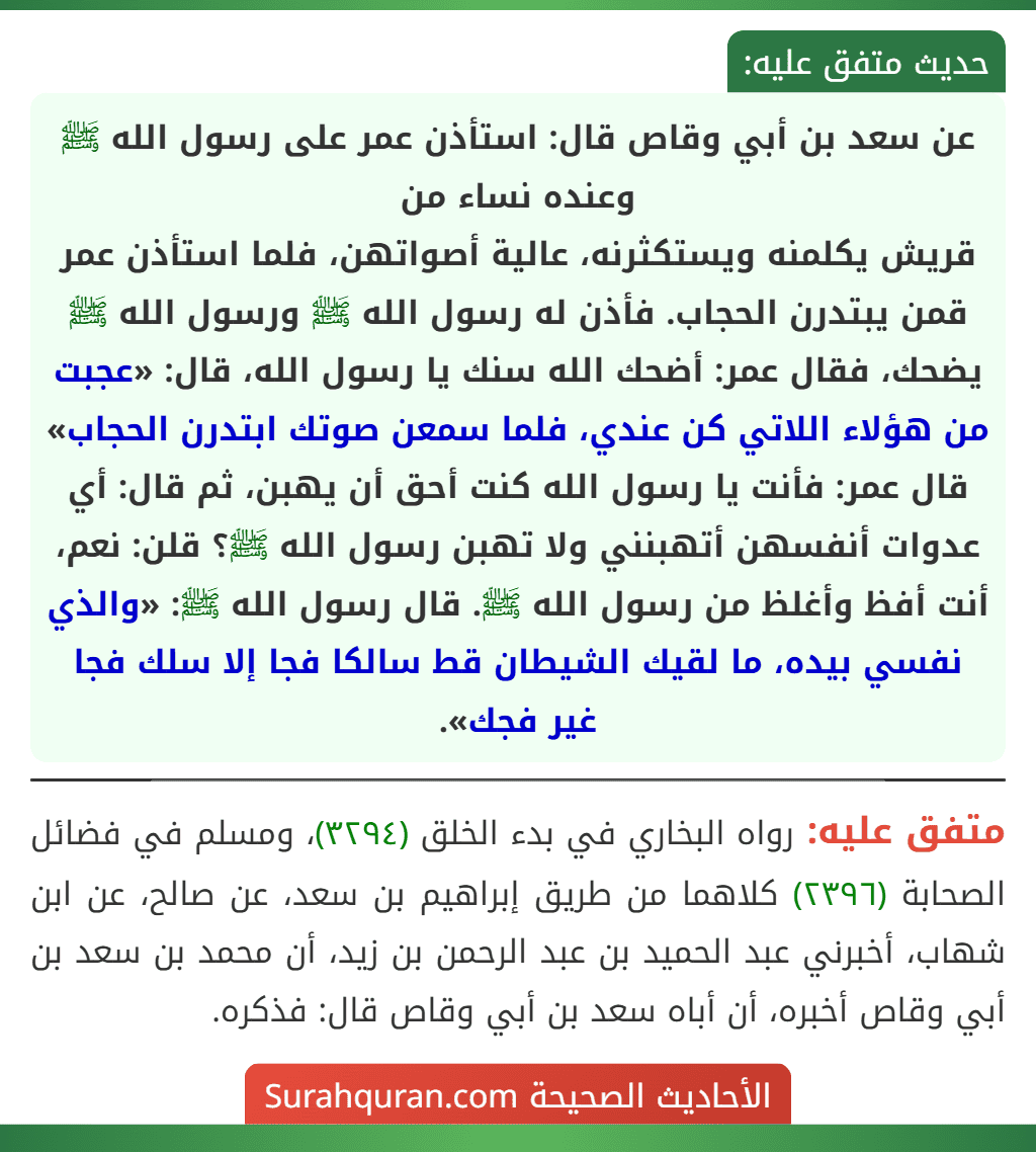 عن سعد بن أبي وقاص قال: استأذن عمر على رسول الله ﷺ وعنده نساء من
قريش يكلمنه ويستكثرنه، عالية أصواتهن، فلما استأذن عمر قمن يبتدرن الحجاب. فأذن له رسول الله ﷺ ورسول الله ﷺ يضحك، فقال عمر: أضحك الله سنك يا رسول الله، قال: «عجبت من هؤلاء اللاتي كن عندي، فلما سمعن صوتك ابتدرن الحجاب» قال عمر: فأنت يا رسول الله كنت أحق أن يهبن، ثم قال: أي عدوات أنفسهن أتهبنني ولا تهبن رسول الله ﷺ؟ قلن: نعم، أنت أفظ وأغلظ من رسول الله ﷺ. قال رسول الله ﷺ: «والذي نفسي بيده، ما لقيك الشيطان قط سالكا فجا إلا سلك فجا غير فجك».