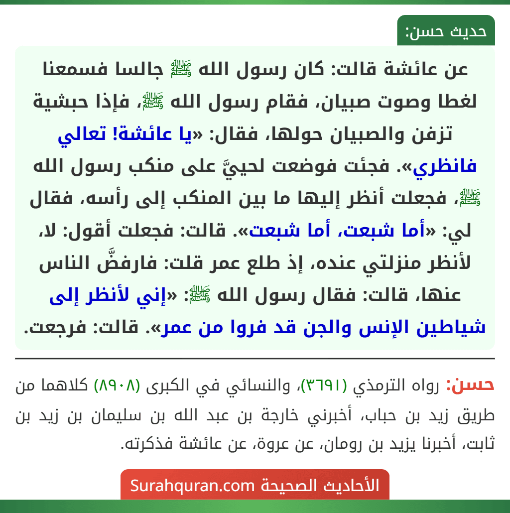 عن عائشة قالت: كان رسول الله ﷺ جالسا فسمعنا لغطا وصوت صبيان، فقام رسول الله ﷺ، فإذا حبشية تزفن والصبيان حولها، فقال: «يا عائشة! تعالي فانظري». فجئت فوضعت لحييَّ على منكب رسول الله ﷺ، فجعلت أنظر إليها ما بين المنكب إلى رأسه، فقال لي: «أما شبعت، أما شبعت». قالت: فجعلت أقول: لا، لأنظر منزلتي عنده، إذ طلع عمر قلت: فارفضَّ الناس عنها، قالت: فقال رسول الله ﷺ: «إني لأنظر إلى شياطين الإنس والجن قد فروا من عمر». قالت: فرجعت.