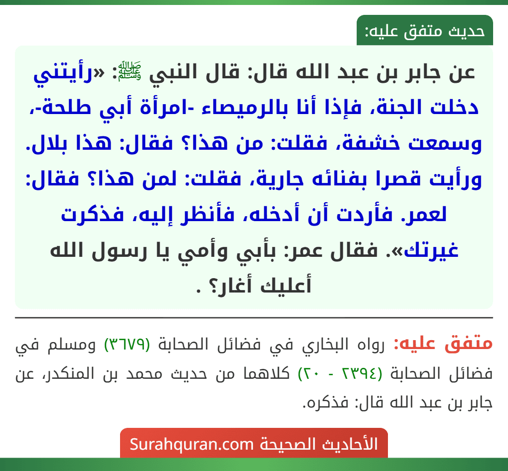 عن جابر بن عبد الله قال: قال النبي ﷺ: «رأيتني دخلت الجنة، فإذا أنا بالرميصاء -امرأة أبي طلحة-، وسمعت خشفة، فقلت: من هذا؟ فقال: هذا بلال. ورأيت قصرا بفنائه جارية، فقلت: لمن هذا؟ فقال: لعمر. فأردت أن أدخله، فأنظر إليه، فذكرت غيرتك». فقال عمر: بأبي وأمي يا رسول الله أعليك أغار؟ .