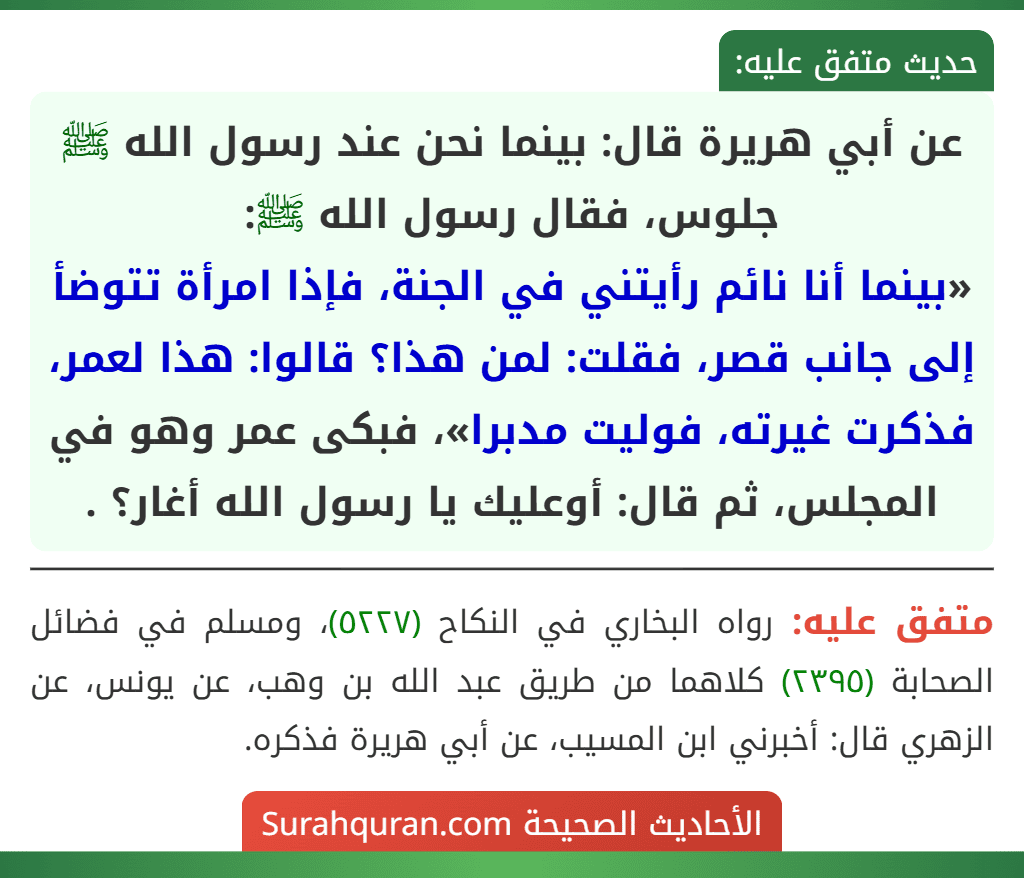عن أبي هريرة قال: بينما نحن عند رسول الله ﷺ جلوس، فقال رسول الله ﷺ:
«بينما أنا نائم رأيتني في الجنة، فإذا امرأة تتوضأ إلى جانب قصر، فقلت: لمن هذا؟ قالوا: هذا لعمر، فذكرت غيرته، فوليت مدبرا»، فبكى عمر وهو في المجلس، ثم قال: أوعليك يا رسول الله أغار؟ .