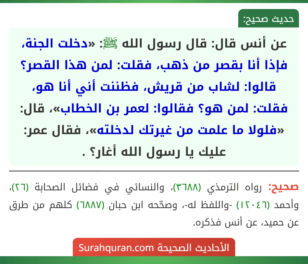 عن أنس قال: قال رسول الله ﷺ: «دخلت الجنة، فإذا أنا بقصر من ذهب، فقلت: لمن هذا القصر؟ قالوا: لشاب من قريش، فظننت أني أنا هو، فقلت: لمن هو؟ فقالوا: لعمر بن الخطاب»، قال: «فلولا ما علمت من غيرتك لدخلته»، فقال عمر: عليك يا رسول الله أغار؟ .