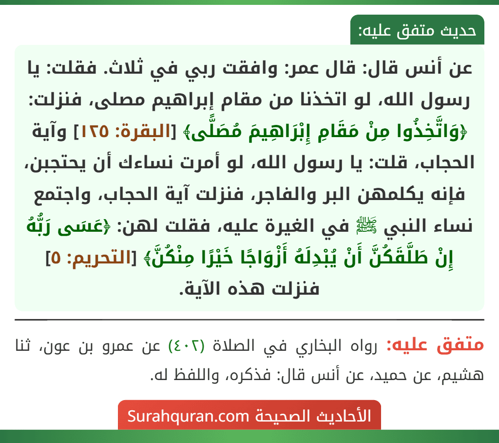 عن أنس قال: قال عمر: وافقت ربي في ثلاث. فقلت: يا رسول الله، لو اتخذنا من مقام إبراهيم مصلى، فنزلت: ﴿وَاتَّخِذُوا مِنْ مَقَامِ إِبْرَاهِيمَ مُصَلًّى﴾ [البقرة: ١٢٥] وآية الحجاب، قلت: يا رسول الله، لو أمرت نساءك أن يحتجبن، فإنه يكلمهن البر والفاجر، فنزلت آية الحجاب، واجتمع نساء النبي ﷺ في الغيرة عليه، فقلت لهن: ﴿عَسَى رَبُّهُ إِنْ طَلَّقَكُنَّ أَنْ يُبْدِلَهُ أَزْوَاجًا خَيْرًا مِنْكُنَّ﴾ [التحريم: ٥] فنزلت هذه الآية.