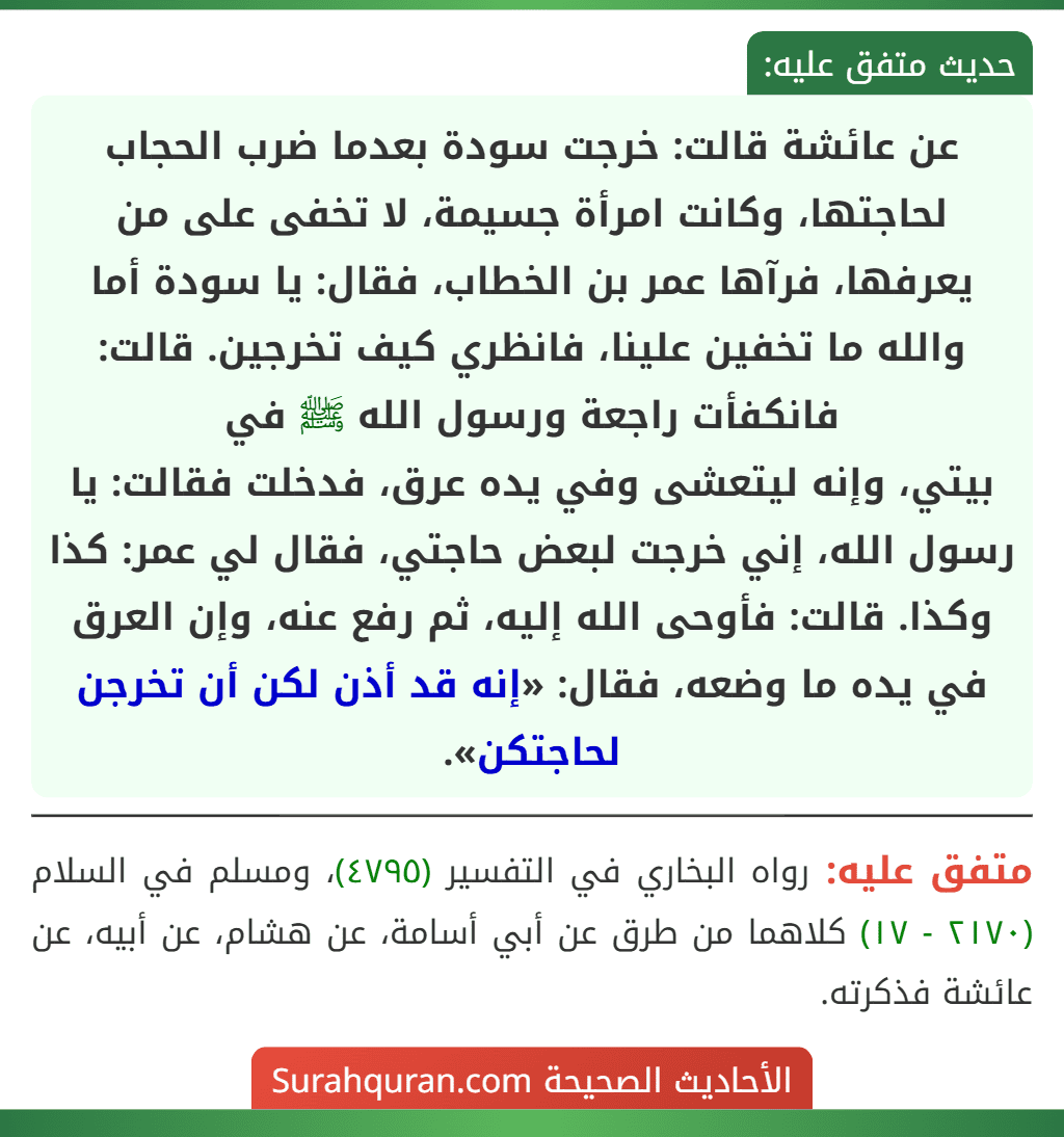 عن عائشة قالت: خرجت سودة بعدما ضرب الحجاب لحاجتها، وكانت امرأة جسيمة، لا تخفى على من يعرفها، فرآها عمر بن الخطاب، فقال: يا سودة أما والله ما تخفين علينا، فانظري كيف تخرجين. قالت: فانكفأت راجعة ورسول الله ﷺ في
بيتي، وإنه ليتعشى وفي يده عرق، فدخلت فقالت: يا رسول الله، إني خرجت لبعض حاجتي، فقال لي عمر: كذا وكذا. قالت: فأوحى الله إليه، ثم رفع عنه، وإن العرق في يده ما وضعه، فقال: «إنه قد أذن لكن أن تخرجن لحاجتكن». عن عائشة قالت: خرجت سودة بعدما ضرب الحجاب لحاجتها، وكانت امرأة جسيمة، لا تخفى على من يعرفها، فرآها عمر بن الخطاب، فقال: يا سودة أما والله ما تخفين علينا، فانظري كيف تخرجين. قالت: فانكفأت راجعة ورسول الله ﷺ في
بيتي، وإنه ليتعشى وفي يده عرق، فدخلت فقالت: يا رسول الله، إني خرجت لبعض حاجتي، فقال لي عمر: كذا وكذا. قالت: فأوحى الله إليه، ثم رفع عنه، وإن العرق في يده ما وضعه، فقال: «إنه قد أذن لكن أن تخرجن لحاجتكن».