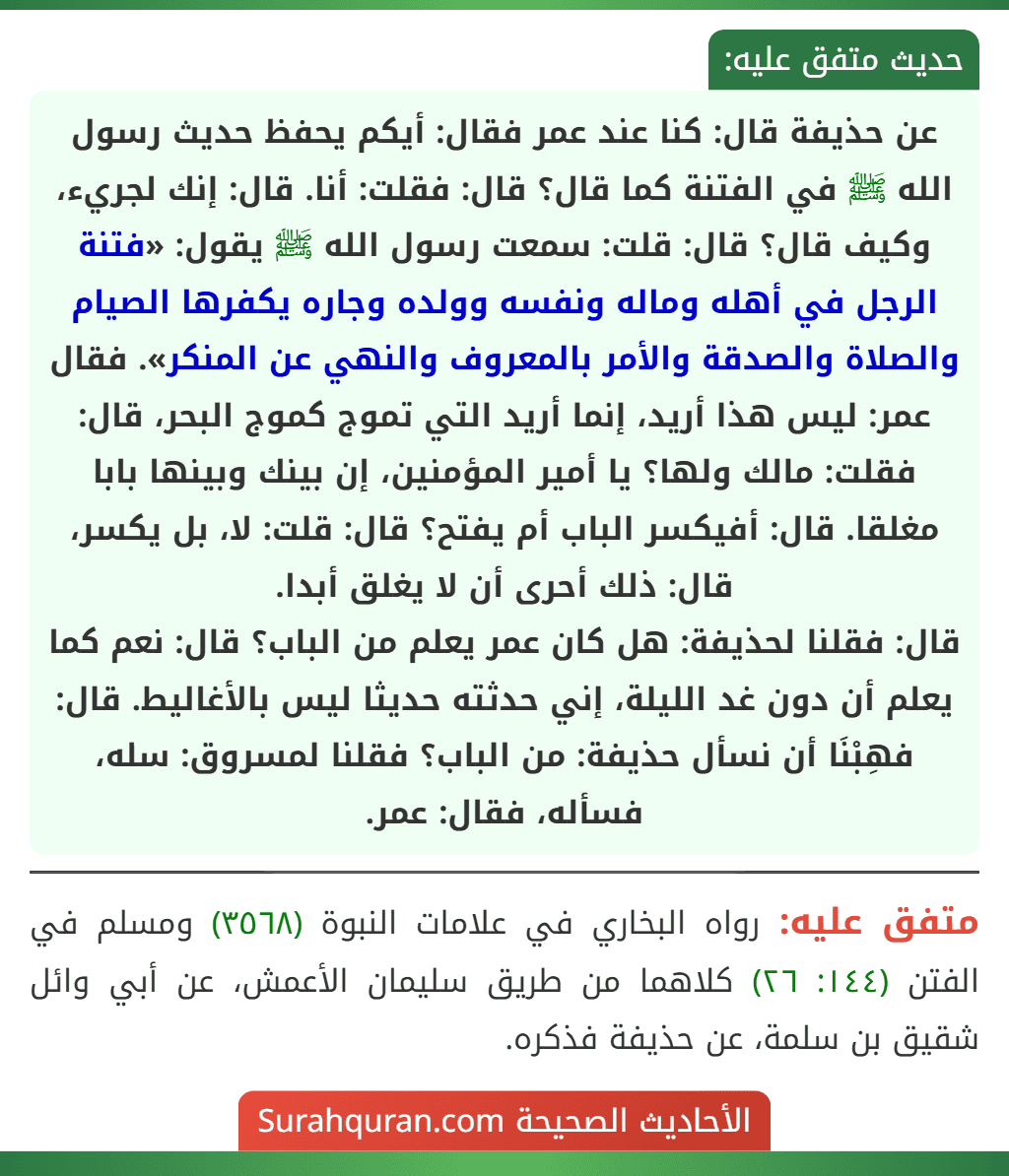 عن حذيفة قال: كنا عند عمر فقال: أيكم يحفظ حديث رسول الله ﷺ في الفتنة كما قال؟ قال: فقلت: أنا. قال: إنك لجريء، وكيف قال؟ قال: قلت: سمعت رسول الله ﷺ يقول: «فتنة الرجل في أهله وماله ونفسه وولده وجاره يكفرها الصيام والصلاة والصدقة والأمر بالمعروف والنهي عن المنكر». فقال عمر: ليس هذا أريد، إنما أريد التي تموج كموج البحر، قال: فقلت: مالك ولها؟ يا أمير المؤمنين، إن بينك وبينها بابا مغلقا. قال: أفيكسر الباب أم يفتح؟ قال: قلت: لا، بل يكسر، قال: ذلك أحرى أن لا يغلق أبدا.
قال: فقلنا لحذيفة: هل كان عمر يعلم من الباب؟ قال: نعم كما يعلم أن دون غد الليلة، إني حدثته حديثا ليس بالأغاليط. قال: فهِبْنَا أن نسأل حذيفة: من الباب؟ فقلنا لمسروق: سله، فسأله، فقال: عمر.