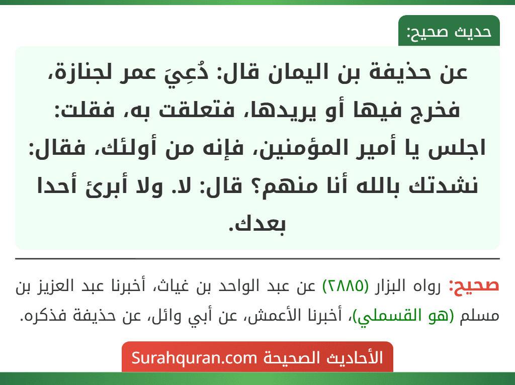 عن حذيفة بن اليمان قال: دُعِيَ عمر لجنازة، فخرج فيها أو يريدها، فتعلقت به، فقلت: اجلس يا أمير المؤمنين، فإنه من أولئك، فقال: نشدتك بالله أنا منهم؟ قال: لا. ولا أبرئ أحدا بعدك.