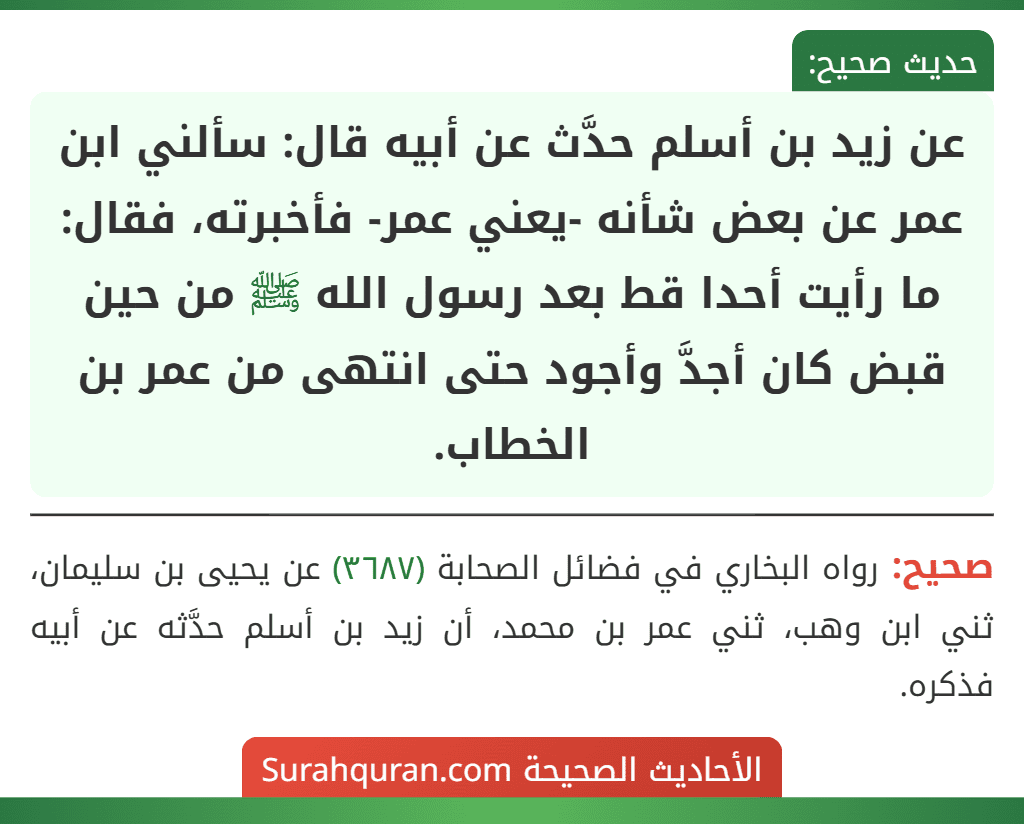 عن زيد بن أسلم حدَّث عن أبيه قال: سألني ابن عمر عن بعض شأنه -يعني عمر- فأخبرته، فقال: ما رأيت أحدا قط بعد رسول الله ﷺ من حين قبض كان أجدَّ وأجود حتى انتهى من عمر بن الخطاب.