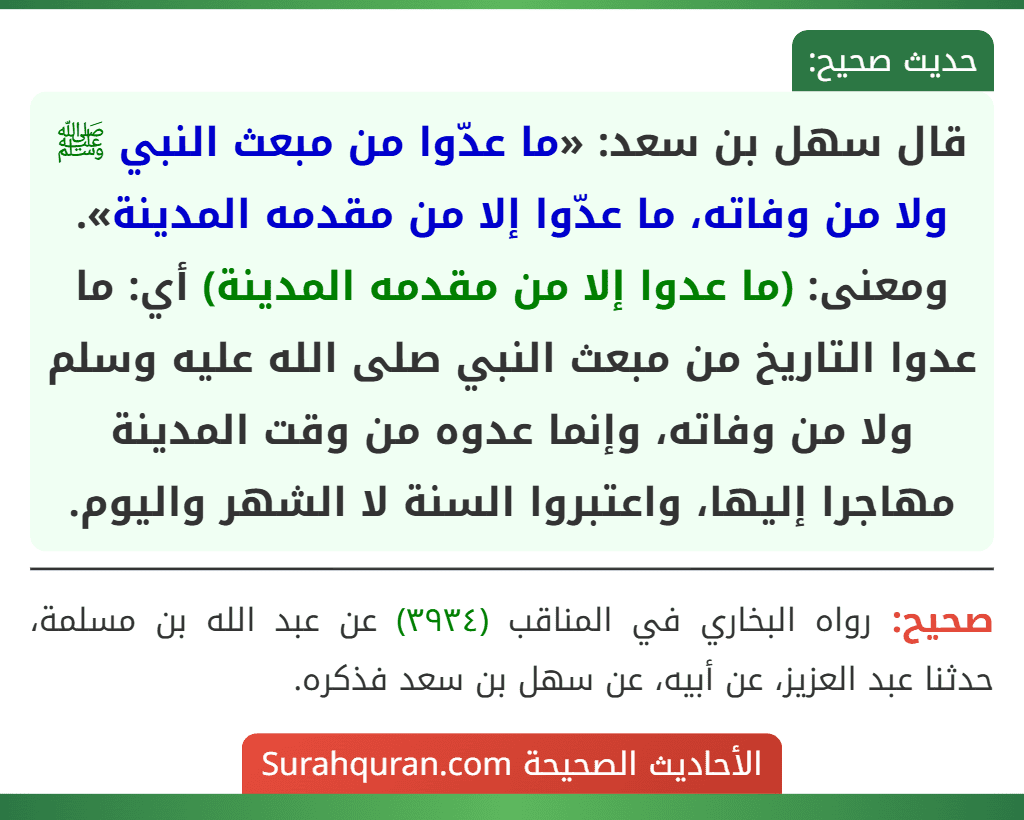 قال سهل بن سعد: «ما عدّوا من مبعث النبي ﷺ ولا من وفاته، ما عدّوا إلا من مقدمه المدينة».
ومعنى: (ما عدوا إلا من مقدمه المدينة) أي: ما عدوا التاريخ من مبعث النبي صلى الله عليه وسلم ولا من وفاته، وإنما عدوه من وقت المدينة مهاجرا إليها، واعتبروا السنة لا الشهر واليوم.