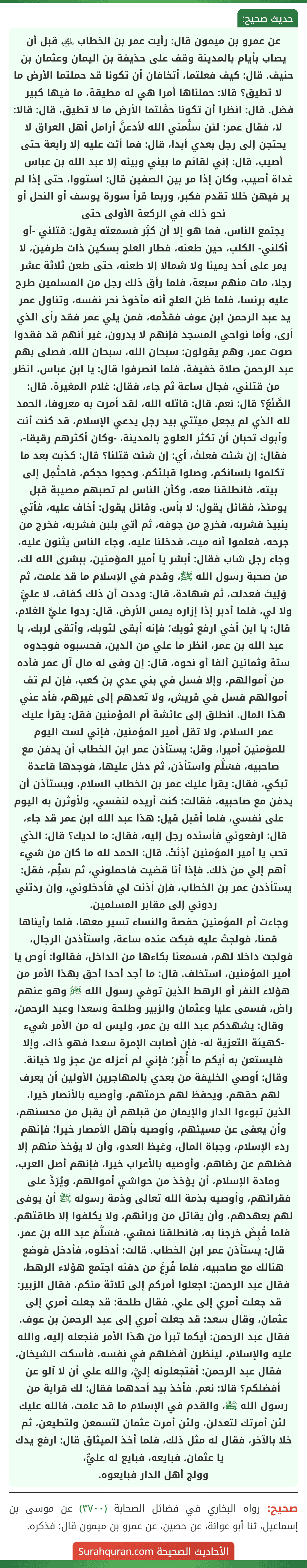 عن عمرو بن ميمون قال: رأيت عمر بن الخطاب ﵁ قبل أن يصاب بأيام بالمدينة وقف على حذيفة بن اليمان وعثمان بن حنيف. قال: كيف فعلتما، أتخافان أن تكونا قد حملتما الأرض ما لا تطيق؟ قالا: حملناها أمرا هي له مطيقة، ما فيها كبير فضل. قال: انظرا أن تكونا حمَّلتما الأرض ما لا تطيق، قال: قالا: لا، فقال عمر: لئن سلَّمني الله لأدعنَّ أرامل أهل العراق لا يحتجن إلى رجل بعدي أبدا، قال: فما أتت عليه إلا رابعة حتى أصيب، قال: إني لقائم ما بيني وبينه إلا عبد الله بن عباس غداة أصيب، وكان إذا مر بين الصفين قال: استووا، حتى إذا لم ير فيهن خللا تقدم فكبر، وربما قرأ سورة يوسف أو النحل أو نحو ذلك في الركعة الأولى حتى
يجتمع الناس، فما هو إلا أن كبَّر فسمعته يقول: قتلني -أو أكلني- الكلب، حين طعنه، فطار العلج بسكين ذات طرفين، لا يمر على أحد يمينا ولا شمالا إلا طعنه، حتى طعن ثلاثة عشر رجلا، مات منهم سبعة، فلما رأق ذلك رجل من المسلمين طرح عليه برنسا، فلما ظن العلج أنه مأخوذ نحر نفسه، وتناول عمر يد عبد الرحمن ابن عوف فقدَّمه، فمن يلي عمر فقد رأى الذي أرى، وأما نواحي المسجد فإنهم لا يدرون، غير أنهم قد فقدوا صوت عمر، وهم يقولون: سبحان الله، سبحان الله. فصلى بهم عبد الرحمن صلاة خفيفة، فلما انصرفوا قال: يا ابن عباس، انظر من قتلني، فجال ساعة ثم جاء، فقال: غلام المغيرة. قال: الصَّنَعُ؟ قال: نعم. قال: قاتله الله، لقد أمرت به معروفا، الحمد لله الذي لم يجعل ميتتي بيد رجل يدعي الإسلام، قد كنت أنت وأبوك تحبان أن تكثر العلوج بالمدينة، -وكان أكثرهم رقيقا-، فقال: إن شئت فعلتُ، أي: إن شئت قتلنا؟ قال: كذبت بعد ما تكلموا بلسانكم، وصلوا قبلتكم، وحجوا حجكم، فاحتُمِل إلى بيته، فانطلقنا معه، وكأن الناس لم تصبهم مصيبة قبل يومئذ، فقائل يقول: لا بأس. وقائل يقول: أخاف عليه، فأتي بنبيذ فشربه، فخرج من جوفه، ثم أتي بلبن فشربه، فخرج من جرحه، فعلموا أنه ميت، فدخلنا عليه، وجاء الناس يثنون عليه، وجاء رجل شاب فقال: أبشر يا أمير المؤمنين، ببشرى الله لك، من صحبة رسول الله ﷺ، وقدم في الإسلام ما قد علمت، ثم وَلِيتَ فعدلت، ثم شهادة، قال: وددت أن ذلك كفاف، لا عليَّ ولا لي، فلما أدبر إذا إزاره يمس الأرض، قال: ردوا عليَّ الغلام، قال: يا ابن أخي ارفع ثوبك؛ فإنه أبقى لثوبك، وأتقى لربك، يا عبد الله بن عمر، انظر ما علي من الدين، فحسبوه فوجدوه ستة وثمانين ألفا أو نحوه، قال: إن وفى له مال آل عمر فأده من أموالهم، وإلا فسل في بني عدي بن كعب، فإن لم تف أموالهم فسل في قريش، ولا تعدهم إلى غيرهم، فأد عني هذا المال. انطلق إلى عائشة أم المؤمنين فقل: يقرأ عليك عمر السلام، ولا تقل أمير المؤمنين، فإني لست اليوم للمؤمنين أميرا، وقل: يستأذن عمر ابن الخطاب أن يدفن مع صاحبيه، فسَلَّم واستأذن، ثم دخل عليها، فوجدها قاعدة تبكي، فقال: يقرأ عليك عمر بن الخطاب السلام، ويستأذن أن يدفن مع صاحبيه، فقالت: كنت أريده لنفسي، ولأوثرن به اليوم على نفسي، فلما أقبل قيل: هذا عبد الله ابن عمر قد جاء، قال: ارفعوني فأسنده رجل إليه، فقال: ما لديك؟ قال: الذي
تحب يا أمير المؤمنين أذِنَتْ. قال: الحمد لله ما كان من شيء أهم إلي من ذلك. فإذا أنا قضيت فاحملوني، ثم سَلِّم، فقل: يستأذدن عمر بن الخطاب، فإن أذنت لي فأدخلوني، وإن ردتني ردوني إلى مقابر المسلمين.
وجاءت أم المؤمنين حفصة والنساء تسير معها، فلما رأيناها قمنا، فولجتْ عليه فبكت عنده ساعة، واستأذدن الرجال، فولجت داخلا لهم، فسمعنا بكاءها من الداخل، فقالوا: أوص يا أمير المؤمنين، استخلف. قال: ما أجد أحدا أحق بهذا الأمر من هؤلاء النفر أو الرهط الذين توفي رسول الله ﷺ وهو عنهم راض، فسمى عليا وعثمان والزبير وطلحة وسعدا وعبد الرحمن، وقال: يشهدكم عبد الله بن عمر، وليس له من الأمر شيء -كهيئة التعزية له- فإن أصابت الإمرة سعدا فهو ذاك، وإلا فليستعن به أيكم ما أُمِّر؛ فإني لم أعزله عن عجز ولا خيانة.
وقال: أوصي الخليفة من بعدي بالمهاجرين الأولين أن يعرف لهم حقهم، ويحفظ لهم حرمتهم، وأوصيه بالأنصار خيرا، الذين تبوءوا الدار والإيمان من قبلهم أن يقبل من محسنهم، وأن يعفى عن مسيئهم، وأوصيه بأهل الأمصار خيرا؛ فإنهم ردء الإسلام، وجباة المال، وغيظ العدو، وأن لا يؤخذ منهم إلا فضلهم عن رضاهم، وأوصيه بالأعراب خيرا، فإنهم أصل العرب، ومادة الإسلام، أن يؤخذ من حواشي أموالهم، ويُرَدَّ على فقرائهم، وأوصيه بذمة الله تعالى وذمة رسوله ﷺ أن يوفى لهم بعهدهم، وأن يقاتل من ورائهم، ولا يكلفوا إلا طاقتهم.
فلما قُبِضَ خرجنا به، فانطلقنا نمشي، فسَلَّمَ عبد الله بن عمر، قال: يستأذن عمر ابن الخطاب. قالت: أدخلوه، فأدخل فوضع هنالك مع صاحبيه، فلما فُرِغَ من دفنه اجتمع هؤلاء الرهط، فقال عبد الرحمن: اجعلوا أمركم إلى ثلاثة منكم، فقال الزبير: قد جعلت أمري إلى علي. فقال طلحة: قد جعلت أمري إلى عثمان، وقال سعد: قد جعلت أمري إلى عبد الرحمن بن عوف. فقال عبد الرحمن: أيكما تبرأ من هذا الأمر فنجعله إليه، والله عليه والإسلام، لينظرن أفضلهم في نفسه، فأسكت الشيخان، فقال عبد الرحمن: أفتجعلونه إليَّ، والله علي أن لا آلو عن أفضلكم؟ قالا: نعم. فأخذ بيد أحدهما فقال: لك قرابة من رسول الله ﷺ، والقدم في الإسلام ما قد علمت، فالله عليك لئن أمرتك لتعدلن، ولئن أمرت عثمان لتسمعن ولتطيعن، ثم خلا بالآخر، فقال له مثل ذلك، فلما أخذ الميثاق قال: ارفع يدك يا عثمان. فبايعه، فبايع له عليٌّ،
وولج أهل الدار فبايعوه. عن عمرو بن ميمون قال: رأيت عمر بن الخطاب ﵁ قبل أن يصاب بأيام بالمدينة وقف على حذيفة بن اليمان وعثمان بن حنيف. قال: كيف فعلتما، أتخافان أن تكونا قد حملتما الأرض ما لا تطيق؟ قالا: حملناها أمرا هي له مطيقة، ما فيها كبير فضل. قال: انظرا أن تكونا حمَّلتما الأرض ما لا تطيق، قال: قالا: لا، فقال عمر: لئن سلَّمني الله لأدعنَّ أرامل أهل العراق لا يحتجن إلى رجل بعدي أبدا، قال: فما أتت عليه إلا رابعة حتى أصيب، قال: إني لقائم ما بيني وبينه إلا عبد الله بن عباس غداة أصيب، وكان إذا مر بين الصفين قال: استووا، حتى إذا لم ير فيهن خللا تقدم فكبر، وربما قرأ سورة يوسف أو النحل أو نحو ذلك في الركعة الأولى حتى
يجتمع الناس، فما هو إلا أن كبَّر فسمعته يقول: قتلني -أو أكلني- الكلب، حين طعنه، فطار العلج بسكين ذات طرفين، لا يمر على أحد يمينا ولا شمالا إلا طعنه، حتى طعن ثلاثة عشر رجلا، مات منهم سبعة، فلما رأق ذلك رجل من المسلمين طرح عليه برنسا، فلما ظن العلج أنه مأخوذ نحر نفسه، وتناول عمر يد عبد الرحمن ابن عوف فقدَّمه، فمن يلي عمر فقد رأى الذي أرى، وأما نواحي المسجد فإنهم لا يدرون، غير أنهم قد فقدوا صوت عمر، وهم يقولون: سبحان الله، سبحان الله. فصلى بهم عبد الرحمن صلاة خفيفة، فلما انصرفوا قال: يا ابن عباس، انظر من قتلني، فجال ساعة ثم جاء، فقال: غلام المغيرة. قال: الصَّنَعُ؟ قال: نعم. قال: قاتله الله، لقد أمرت به معروفا، الحمد لله الذي لم يجعل ميتتي بيد رجل يدعي الإسلام، قد كنت أنت وأبوك تحبان أن تكثر العلوج بالمدينة، -وكان أكثرهم رقيقا-، فقال: إن شئت فعلتُ، أي: إن شئت قتلنا؟ قال: كذبت بعد ما تكلموا بلسانكم، وصلوا قبلتكم، وحجوا حجكم، فاحتُمِل إلى بيته، فانطلقنا معه، وكأن الناس لم تصبهم مصيبة قبل يومئذ، فقائل يقول: لا بأس. وقائل يقول: أخاف عليه، فأتي بنبيذ فشربه، فخرج من جوفه، ثم أتي بلبن فشربه، فخرج من جرحه، فعلموا أنه ميت، فدخلنا عليه، وجاء الناس يثنون عليه، وجاء رجل شاب فقال: أبشر يا أمير المؤمنين، ببشرى الله لك، من صحبة رسول الله ﷺ، وقدم في الإسلام ما قد علمت، ثم وَلِيتَ فعدلت، ثم شهادة، قال: وددت أن ذلك كفاف، لا عليَّ ولا لي، فلما أدبر إذا إزاره يمس الأرض، قال: ردوا عليَّ الغلام، قال: يا ابن أخي ارفع ثوبك؛ فإنه أبقى لثوبك، وأتقى لربك، يا عبد الله بن عمر، انظر ما علي من الدين، فحسبوه فوجدوه ستة وثمانين ألفا أو نحوه، قال: إن وفى له مال آل عمر فأده من أموالهم، وإلا فسل في بني عدي بن كعب، فإن لم تف أموالهم فسل في قريش، ولا تعدهم إلى غيرهم، فأد عني هذا المال. انطلق إلى عائشة أم المؤمنين فقل: يقرأ عليك عمر السلام، ولا تقل أمير المؤمنين، فإني لست اليوم للمؤمنين أميرا، وقل: يستأذن عمر ابن الخطاب أن يدفن مع صاحبيه، فسَلَّم واستأذن، ثم دخل عليها، فوجدها قاعدة تبكي، فقال: يقرأ عليك عمر بن الخطاب السلام، ويستأذن أن يدفن مع صاحبيه، فقالت: كنت أريده لنفسي، ولأوثرن به اليوم على نفسي، فلما أقبل قيل: هذا عبد الله ابن عمر قد جاء، قال: ارفعوني فأسنده رجل إليه، فقال: ما لديك؟ قال: الذي
تحب يا أمير المؤمنين أذِنَتْ. قال: الحمد لله ما كان من شيء أهم إلي من ذلك. فإذا أنا قضيت فاحملوني، ثم سَلِّم، فقل: يستأذدن عمر بن الخطاب، فإن أذنت لي فأدخلوني، وإن ردتني ردوني إلى مقابر المسلمين.
وجاءت أم المؤمنين حفصة والنساء تسير معها، فلما رأيناها قمنا، فولجتْ عليه فبكت عنده ساعة، واستأذدن الرجال، فولجت داخلا لهم، فسمعنا بكاءها من الداخل، فقالوا: أوص يا أمير المؤمنين، استخلف. قال: ما أجد أحدا أحق بهذا الأمر من هؤلاء النفر أو الرهط الذين توفي رسول الله ﷺ وهو عنهم راض، فسمى عليا وعثمان والزبير وطلحة وسعدا وعبد الرحمن، وقال: يشهدكم عبد الله بن عمر، وليس له من الأمر شيء -كهيئة التعزية له- فإن أصابت الإمرة سعدا فهو ذاك، وإلا فليستعن به أيكم ما أُمِّر؛ فإني لم أعزله عن عجز ولا خيانة.
وقال: أوصي الخليفة من بعدي بالمهاجرين الأولين أن يعرف لهم حقهم، ويحفظ لهم حرمتهم، وأوصيه بالأنصار خيرا، الذين تبوءوا الدار والإيمان من قبلهم أن يقبل من محسنهم، وأن يعفى عن مسيئهم، وأوصيه بأهل الأمصار خيرا؛ فإنهم ردء الإسلام، وجباة المال، وغيظ العدو، وأن لا يؤخذ منهم إلا فضلهم عن رضاهم، وأوصيه بالأعراب خيرا، فإنهم أصل العرب، ومادة الإسلام، أن يؤخذ من حواشي أموالهم، ويُرَدَّ على فقرائهم، وأوصيه بذمة الله تعالى وذمة رسوله ﷺ أن يوفى لهم بعهدهم، وأن يقاتل من ورائهم، ولا يكلفوا إلا طاقتهم.
فلما قُبِضَ خرجنا به، فانطلقنا نمشي، فسَلَّمَ عبد الله بن عمر، قال: يستأذن عمر ابن الخطاب. قالت: أدخلوه، فأدخل فوضع هنالك مع صاحبيه، فلما فُرِغَ من دفنه اجتمع هؤلاء الرهط، فقال عبد الرحمن: اجعلوا أمركم إلى ثلاثة منكم، فقال الزبير: قد جعلت أمري إلى علي. فقال طلحة: قد جعلت أمري إلى عثمان، وقال سعد: قد جعلت أمري إلى عبد الرحمن بن عوف. فقال عبد الرحمن: أيكما تبرأ من هذا الأمر فنجعله إليه، والله عليه والإسلام، لينظرن أفضلهم في نفسه، فأسكت الشيخان، فقال عبد الرحمن: أفتجعلونه إليَّ، والله علي أن لا آلو عن أفضلكم؟ قالا: نعم. فأخذ بيد أحدهما فقال: لك قرابة من رسول الله ﷺ، والقدم في الإسلام ما قد علمت، فالله عليك لئن أمرتك لتعدلن، ولئن أمرت عثمان لتسمعن ولتطيعن، ثم خلا بالآخر، فقال له مثل ذلك، فلما أخذ الميثاق قال: ارفع يدك يا عثمان. فبايعه، فبايع له عليٌّ،
وولج أهل الدار فبايعوه.