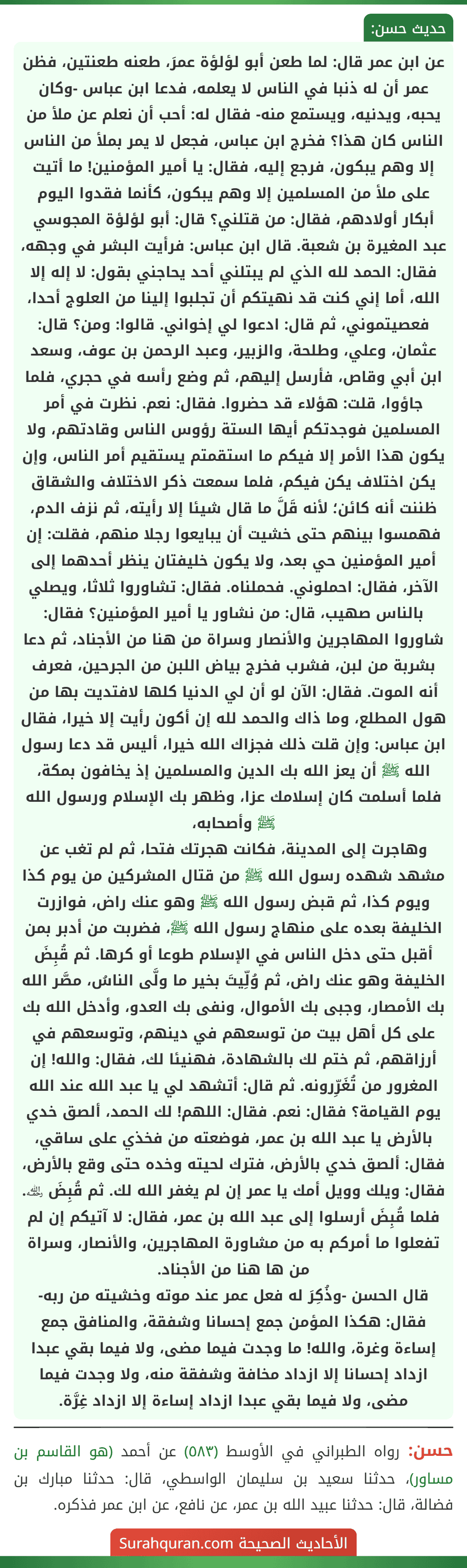 عن ابن عمر قال: لما طعن أبو لؤلؤة عمرَ، طعنه طعنتين، فظن عمر أن له ذنبا في الناس لا يعلمه، فدعا ابن عباس -وكان يحبه، ويدنيه، ويستمع منه- فقال له: أحب أن نعلم عن ملأ من الناس كان هذا؟ فخرج ابن عباس، فجعل لا يمر بملأ من الناس إلا وهم يبكون، فرجع إليه، فقال: يا أمير المؤمنين! ما أتيت على ملأ من المسلمين إلا وهم يبكون، كأنما فقدوا اليوم أبكار أولادهم، فقال: من قتلني؟ قال: أبو لؤلؤة المجوسي عبد المغيرة بن شعبة. قال ابن عباس: فرأيت البشر في وجهه، فقال: الحمد لله الذي لم يبتلني أحد يحاجني بقول: لا إله إلا الله، أما إني كنت قد نهيتكم أن تجلبوا إلينا من العلوج أحدا، فعصيتموني، ثم قال: ادعوا لي إخواني. قالوا: ومن؟ قال: عثمان، وعلي، وطلحة، والزبير، وعبد الرحمن بن عوف، وسعد ابن أبي وقاص، فأرسل إليهم، ثم وضع رأسه في حجري، فلما جاؤوا، قلت: هؤلاء قد حضروا. فقال: نعم. نظرت في أمر المسلمين فوجدتكم أيها الستة رؤوس الناس وقادتهم، ولا يكون هذا الأمر إلا فيكم ما استقمتم يستقيم أمر الناس، وإن يكن اختلاف يكن فيكم، فلما سمعت ذكر الاختلاف والشقاق ظننت أنه كائن؛ لأنه قَلَّ ما قال شيئا إلا رأيته، ثم نزف الدم، فهمسوا بينهم حتى خشيت أن يبايعوا رجلا منهم، فقلت: إن أمير المؤمنين حي بعد، ولا يكون خليفتان ينظر أحدهما إلى الآخر، فقال: احملوني. فحملناه. فقال: تشاوروا ثلاثا، ويصلي بالناس صهيب، قال: من نشاور يا أمير المؤمنين؟ فقال: شاوروا المهاجرين والأنصار وسراة من هنا من الأجناد، ثم دعا بشربة من لبن، فشرب فخرج بياض اللبن من الجرحين، فعرف أنه الموت. فقال: الآن لو أن لي الدنيا كلها لافتديت بها من هول المطلع، وما ذاك والحمد لله إن أكون رأيت إلا خيرا، فقال ابن عباس: وإن قلت ذلك فجزاك الله خيرا، أليس قد دعا رسول الله ﷺ أن يعز الله بك الدين والمسلمين إذ يخافون بمكة، فلما أسلمت كان إسلامك عزا، وظهر بك الإسلام ورسول الله ﷺ وأصحابه،
وهاجرت إلى المدينة، فكانت هجرتك فتحا، ثم لم تغب عن مشهد شهده رسول الله ﷺ من قتال المشركين من يوم كذا ويوم كذا، ثم قبض رسول الله ﷺ وهو عنك راض، فوازرت الخليفة بعده على منهاج رسول الله ﷺ، فضربت من أدبر بمن أقبل حتى دخل الناس في الإسلام طوعا أو كرها. ثم قُبِضَ الخليفة وهو عنك راض، ثم وُلِّيتَ بخير ما ولَّى الناسُ، مصَّر الله بك الأمصار، وجبى بك الأموال، ونفى بك العدو، وأدخل الله بك على كل أهل بيت من توسعهم في دينهم، وتوسعهم في أرزاقهم، ثم ختم لك بالشهادة، فهنيئا لك، فقال: والله! إن المغرور من تُغَرِّرونه. ثم قال: أتشهد لي يا عبد الله عند الله يوم القيامة؟ فقال: نعم. فقال: اللهم! لك الحمد، ألصق خدي بالأرض يا عبد الله بن عمر، فوضعته من فخذي على ساقي، فقال: ألصق خدي بالأرض، فترك لحيته وخده حتى وقع بالأرض، فقال: ويلك وويل أمك يا عمر إن لم يغفر الله لك. ثم قُبِضَ ﵀. فلما قُبِضَ أرسلوا إلى عبد الله بن عمر، فقال: لا آتيكم إن لم تفعلوا ما أمركم به من مشاورة المهاجرين، والأنصار، وسراة من ها هنا من الأجناد.
قال الحسن -وذُكِرَ له فعل عمر عند موته وخشيته من ربه- فقال: هكذا المؤمن جمع إحسانا وشفقة، والمنافق جمع إساءة وغرة، والله! ما وجدت فيما مضى، ولا فيما بقي عبدا ازداد إحسانا إلا ازداد مخافة وشفقة منه، ولا وجدت فيما مضى، ولا فيما بقي عبدا ازداد إساءة إلا ازداد غِرَّة.