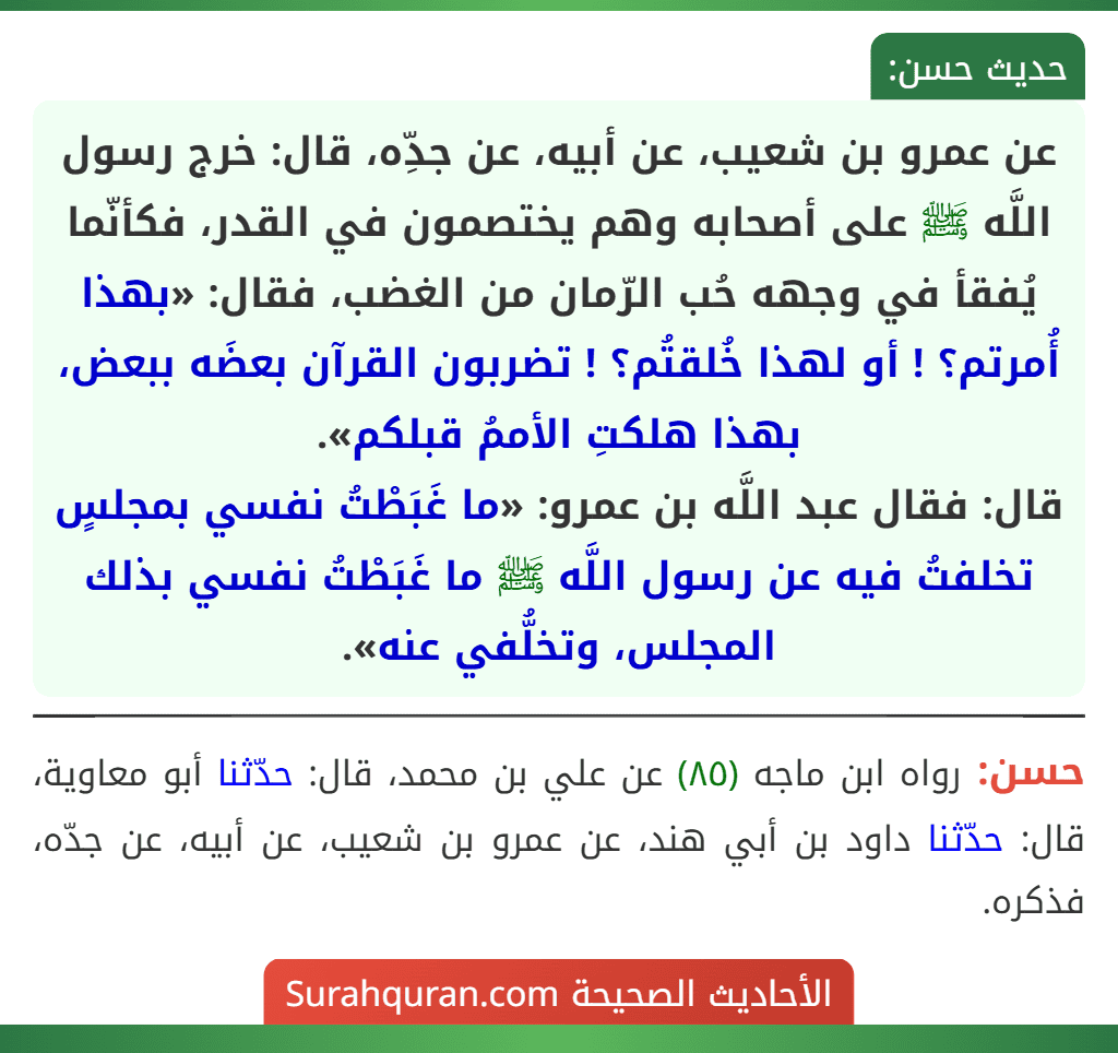 عن عمرو بن شعيب، عن أبيه، عن جدِّه، قال: خرج رسول اللَّه ﷺ على أصحابه وهم يختصمون في القدر، فكأنّما يُفقأ في وجهه حُب الرّمان من الغضب، فقال: «بهذا أُمرتم؟ ! أو لهذا خُلقتُم؟ ! تضربون القرآن بعضَه ببعض، بهذا هلكتِ الأممُ قبلكم».
قال: فقال عبد اللَّه بن عمرو: «ما غَبَطْتُ نفسي بمجلسٍ تخلفتُ فيه عن رسول اللَّه ﷺ ما غَبَطْتُ نفسي بذلك المجلس، وتخلُّفي عنه».