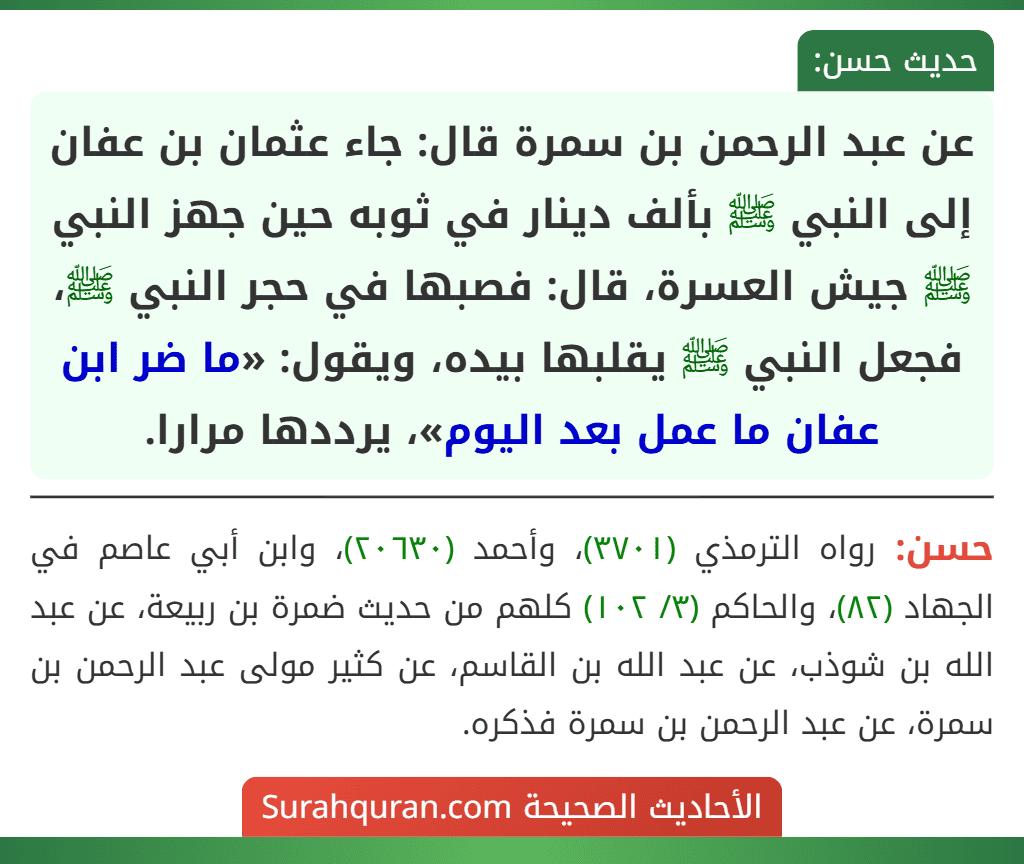 عن عبد الرحمن بن سمرة قال: جاء عثمان بن عفان إلى النبي ﷺ بألف دينار في ثوبه حين جهز النبي ﷺ جيش العسرة، قال: فصبها في حجر النبي ﷺ، فجعل النبي ﷺ يقلبها بيده، ويقول: «ما ضر ابن عفان ما عمل بعد اليوم»، يرددها مرارا. عن عبد الرحمن بن سمرة قال: جاء عثمان بن عفان إلى النبي ﷺ بألف دينار في ثوبه حين جهز النبي ﷺ جيش العسرة، قال: فصبها في حجر النبي ﷺ، فجعل النبي ﷺ يقلبها بيده، ويقول: «ما ضر ابن عفان ما عمل بعد اليوم»، يرددها مرارا.
