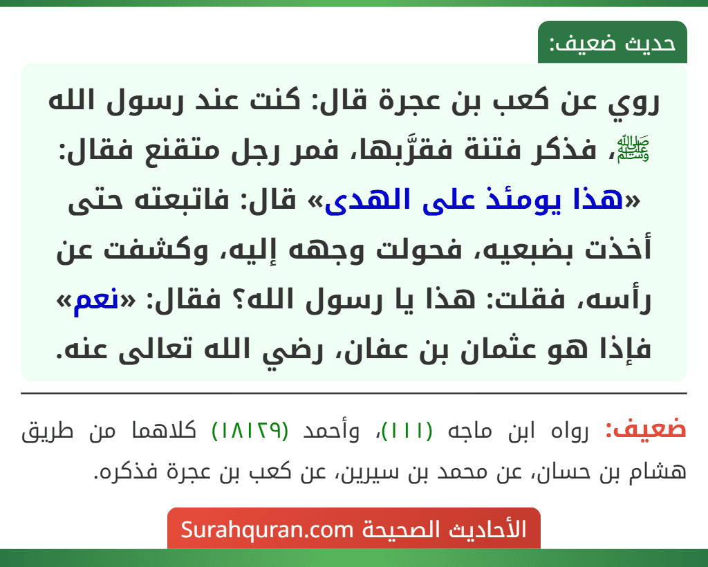 روي عن كعب بن عجرة قال: كنت عند رسول الله ﷺ، فذكر فتنة فقرَّبها، فمر رجل متقنع فقال: «هذا يومئذ على الهدى» قال: فاتبعته حتى أخذت بضبعيه، فحولت وجهه إليه، وكشفت عن رأسه، فقلت: هذا يا رسول الله؟ فقال: «نعم» فإذا هو عثمان بن عفان، رضي الله تعالى عنه. روي عن كعب بن عجرة قال: كنت عند رسول الله ﷺ، فذكر فتنة فقرَّبها، فمر رجل متقنع فقال: «هذا يومئذ على الهدى» قال: فاتبعته حتى أخذت بضبعيه، فحولت وجهه إليه، وكشفت عن رأسه، فقلت: هذا يا رسول الله؟ فقال: «نعم» فإذا هو عثمان بن عفان، رضي الله تعالى عنه.