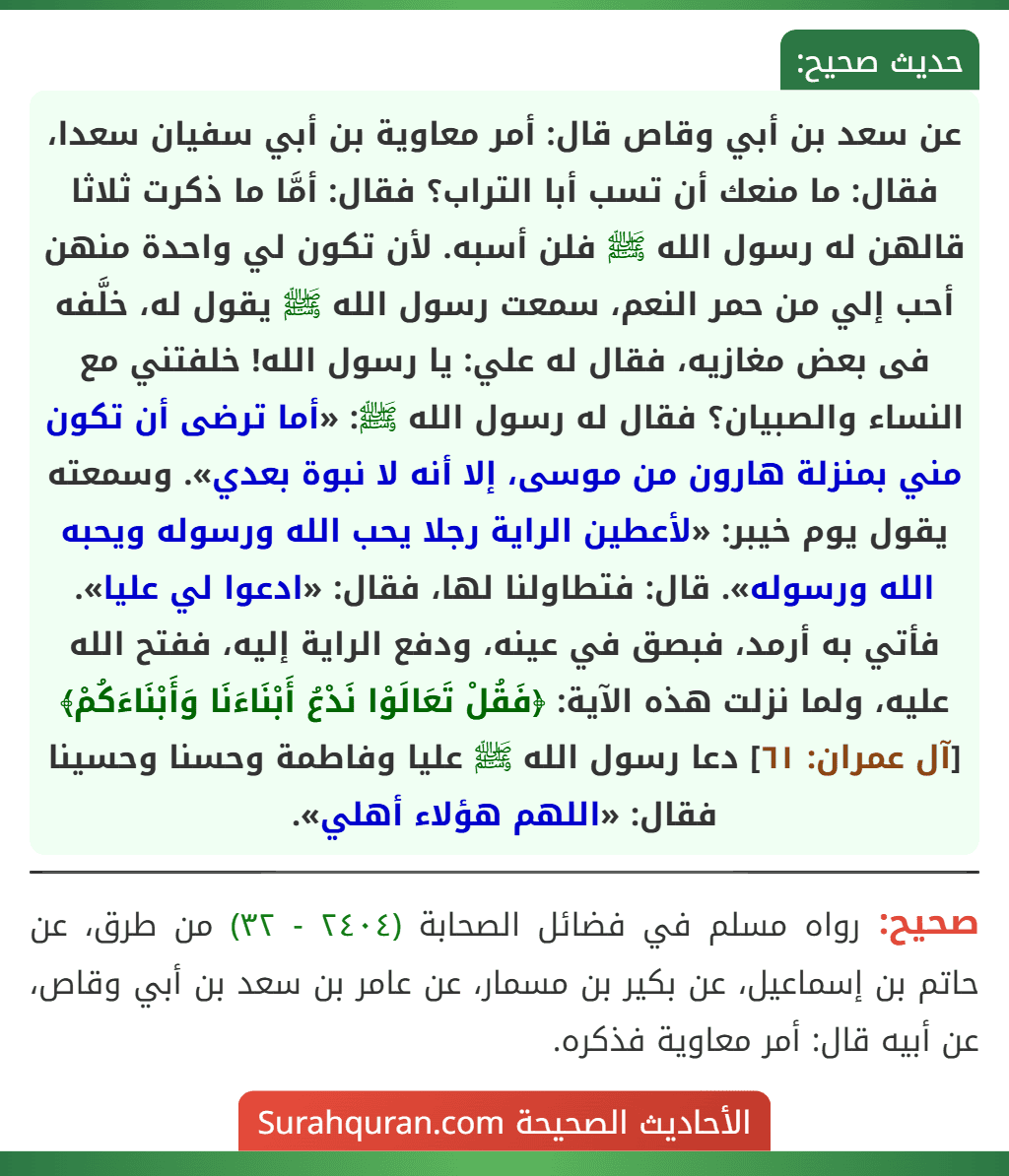 عن سعد بن أبي وقاص قال: أمر معاوية بن أبي سفيان سعدا، فقال: ما منعك أن تسب أبا التراب؟ فقال: أمَّا ما ذكرت ثلاثا قالهن له رسول الله ﷺ فلن أسبه. لأن تكون لي واحدة منهن أحب إلي من حمر النعم، سمعت رسول الله ﷺ يقول له، خلَّفه فى بعض مغازيه، فقال له علي: يا رسول الله! خلفتني مع النساء والصبيان؟ فقال له رسول الله ﷺ: «أما ترضى أن تكون مني بمنزلة هارون من موسى، إلا أنه لا نبوة بعدي». وسمعته يقول يوم خيبر: «لأعطين الراية رجلا يحب الله ورسوله ويحبه الله ورسوله». قال: فتطاولنا لها، فقال: «ادعوا لي عليا». فأتي به أرمد، فبصق في عينه، ودفع الراية إليه، ففتح الله عليه، ولما نزلت هذه الآية: ﴿فَقُلْ تَعَالَوْا نَدْعُ أَبْنَاءَنَا وَأَبْنَاءَكُمْ﴾ [آل عمران: ٦١] دعا رسول الله ﷺ عليا وفاطمة وحسنا وحسينا فقال: «اللهم هؤلاء أهلي».