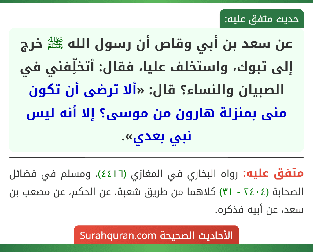عن سعد بن أبي وقاص أن رسول الله ﷺ خرج إلى تبوك، واستخلف عليا، فقال: أتخلِّفني في الصبيان والنساء؟ قال: «ألا ترضى أن تكون منى بمنزلة هارون من موسى؟ إلا أنه ليس نبي بعدي».
