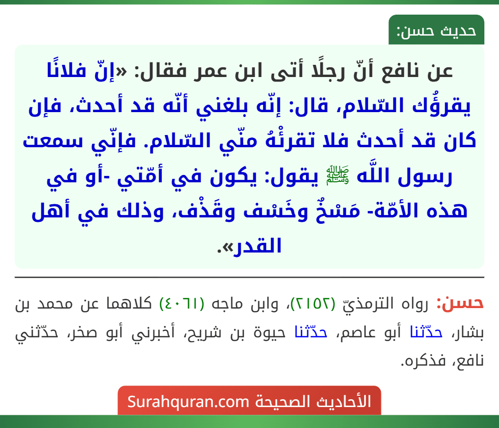 عن نافع أنّ رجلًا أتى ابن عمر فقال: «إنّ فلانًا يقرؤُك السّلام، قال: إنّه بلغني أنّه قد أحدث، فإن كان قد أحدث فلا تقرئْهُ منّي السّلام. فإنّي سمعت رسول اللَّه ﷺ يقول: يكون في أمّتي -أو في هذه الأمّة- مَسْخٌ وخَسْف وقَذْف، وذلك في أهل القدر».