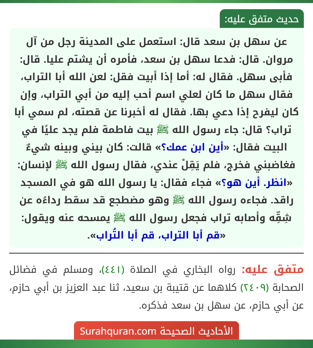 عن سهل بن سعد قال: استعمل على المدينة رجل من آل مروان. قال: فدعا سهل بن سعد، فأمره أن يشتم عليا. قال: فأبى سهل. فقال له: أما إذا أبيت فقل: لعن الله أبا التراب، فقال سهل ما كان لعلي اسم أحب إليه من أبي التراب، وإن كان ليفرح إذا دعي بها. فقال له أخبرنا عن قصته، لم سمي أبا تراب؟ قال: جاء رسول الله ﷺ بيت فاطمة فلم يجد عليًا في البيت فقال: «أين ابن عمك؟» قالت: كان بيني وبينه شيءٌ فغاضبني فخرج، فلم يَقِلْ عندي، فقال رسول الله ﷺ لإنسان: «انظر. أين هو؟» فجاء فقال: يا رسول الله هو في المسجد راقد. فجاءه رسول الله ﷺ وهو مضطجع قد سقط رداءُه عن شِقِّه وأصابه تراب فجعل رسول الله ﷺ يمسحه عنه ويقول: «قم أبا التراب، قم أبا التُراب».