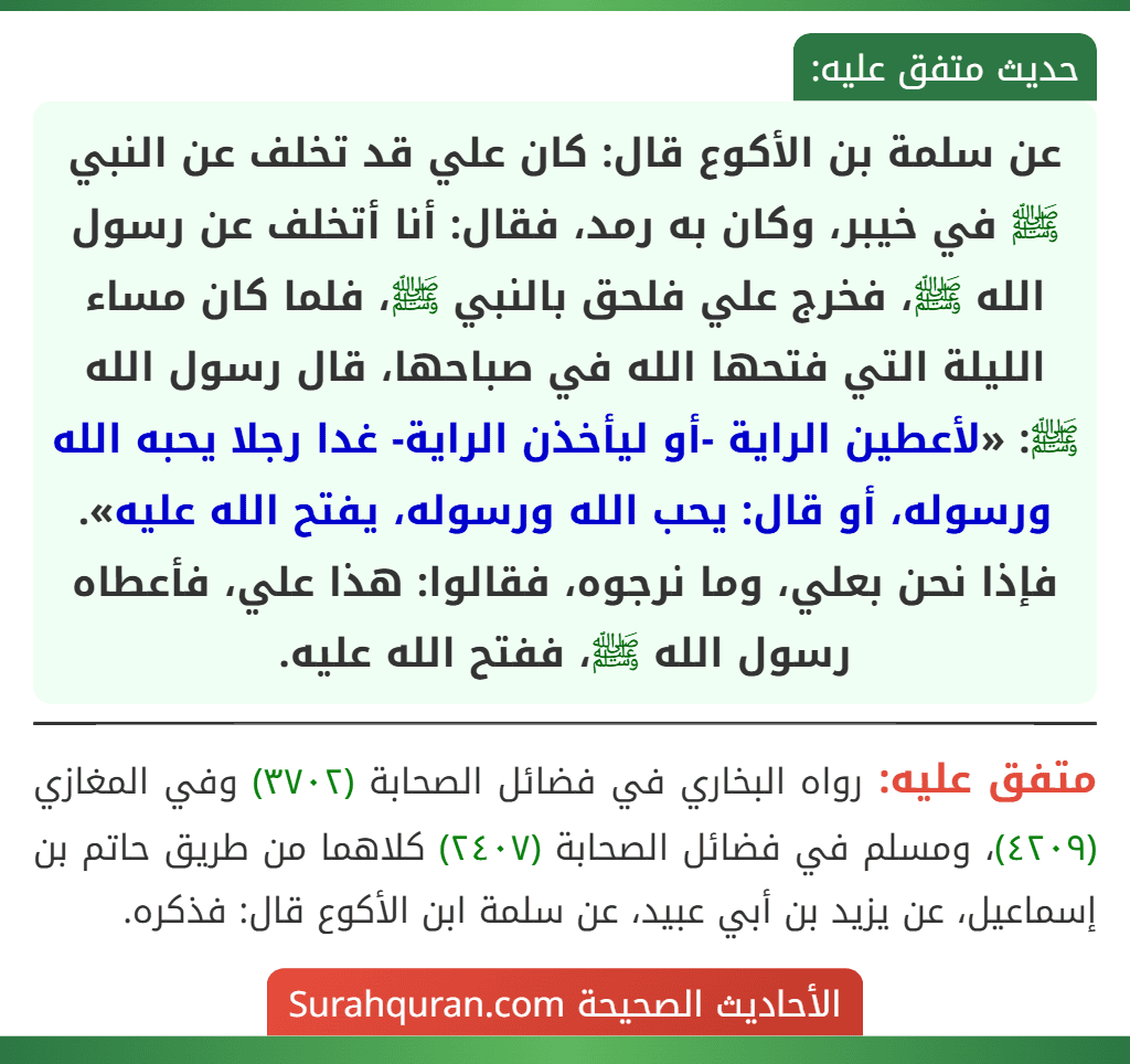 عن سلمة بن الأكوع قال: كان علي قد تخلف عن النبي ﷺ في خيبر، وكان به رمد، فقال: أنا أتخلف عن رسول الله ﷺ، فخرج علي فلحق بالنبي ﷺ، فلما كان مساء الليلة التي فتحها الله في صباحها، قال رسول الله ﷺ: «لأعطين الراية -أو ليأخذن الراية- غدا رجلا يحبه الله ورسوله، أو قال: يحب الله ورسوله، يفتح الله عليه». فإذا نحن بعلي، وما نرجوه، فقالوا: هذا علي، فأعطاه رسول الله ﷺ، ففتح الله عليه.