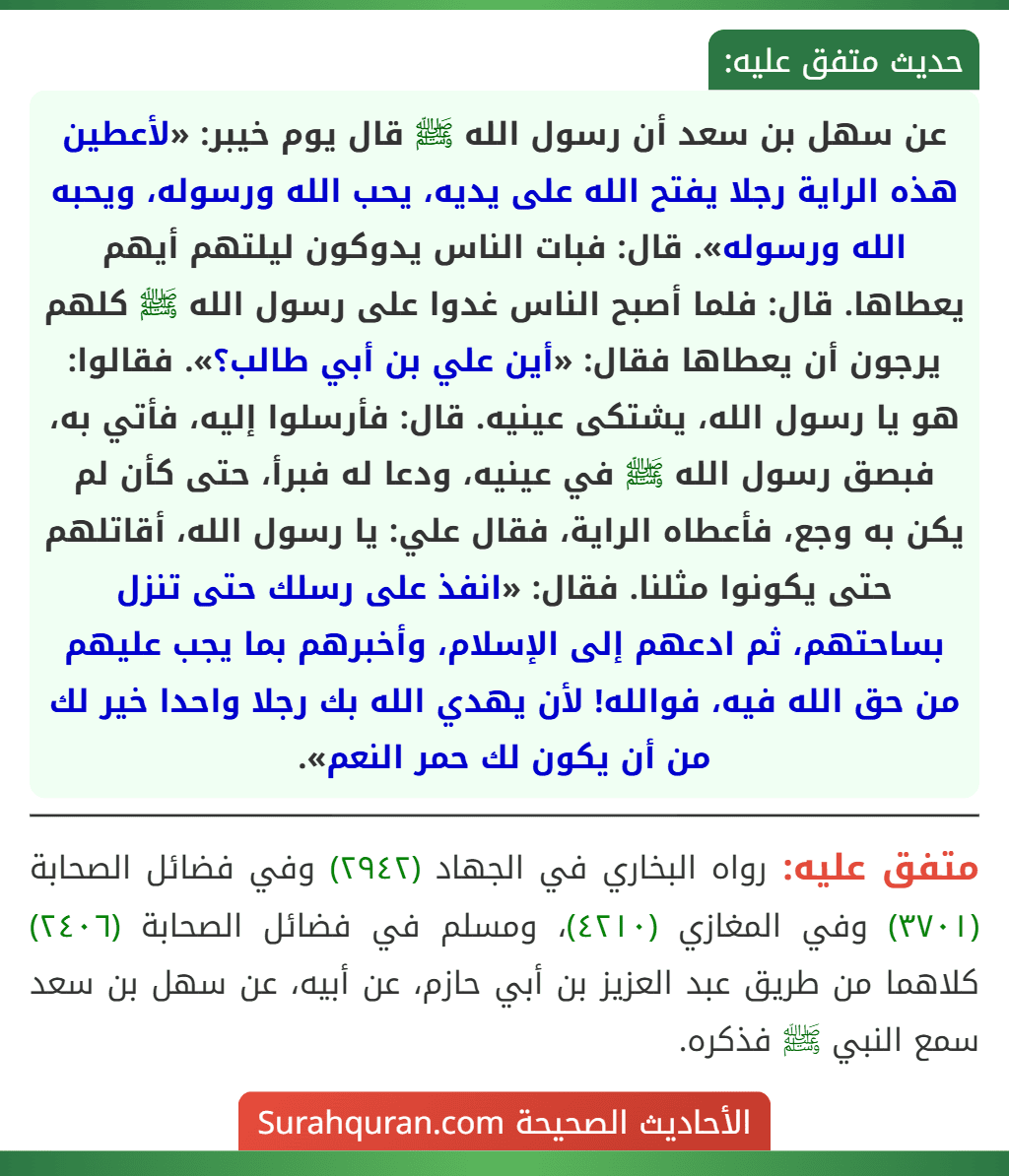 عن سهل بن سعد أن رسول الله ﷺ قال يوم خيبر: «لأعطين هذه الراية رجلا يفتح الله على يديه، يحب الله ورسوله، ويحبه الله ورسوله». قال: فبات الناس يدوكون ليلتهم أيهم يعطاها. قال: فلما أصبح الناس غدوا على رسول الله ﷺ كلهم يرجون أن يعطاها فقال: «أين علي بن أبي طالب؟». فقالوا: هو يا رسول الله، يشتكى عينيه. قال: فأرسلوا إليه، فأتي به، فبصق رسول الله ﷺ في عينيه، ودعا له فبرأ، حتى كأن لم يكن به وجع، فأعطاه الراية، فقال علي: يا رسول الله، أقاتلهم حتى يكونوا مثلنا. فقال: «انفذ على رسلك حتى تنزل بساحتهم، ثم ادعهم إلى الإسلام، وأخبرهم بما يجب عليهم من حق الله فيه، فوالله! لأن يهدي الله بك رجلا واحدا خير لك من أن يكون لك حمر النعم».