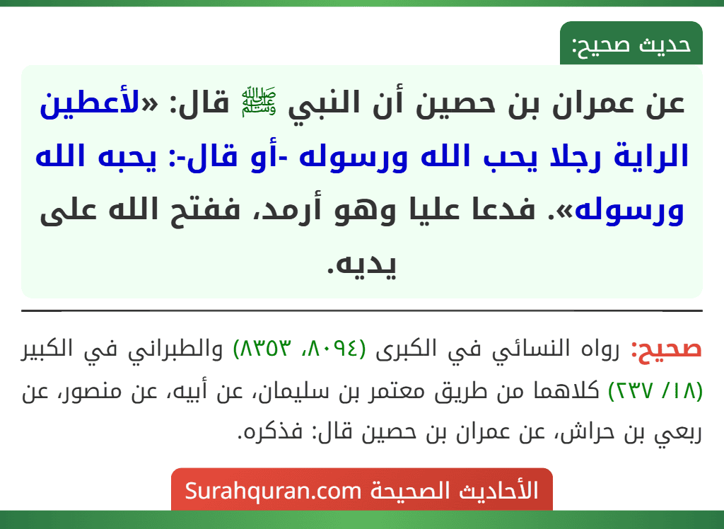 عن عمران بن حصين أن النبي ﷺ قال: «لأعطين الراية رجلا يحب الله ورسوله -أو قال-: يحبه الله ورسوله». فدعا عليا وهو أرمد، ففتح الله على يديه.