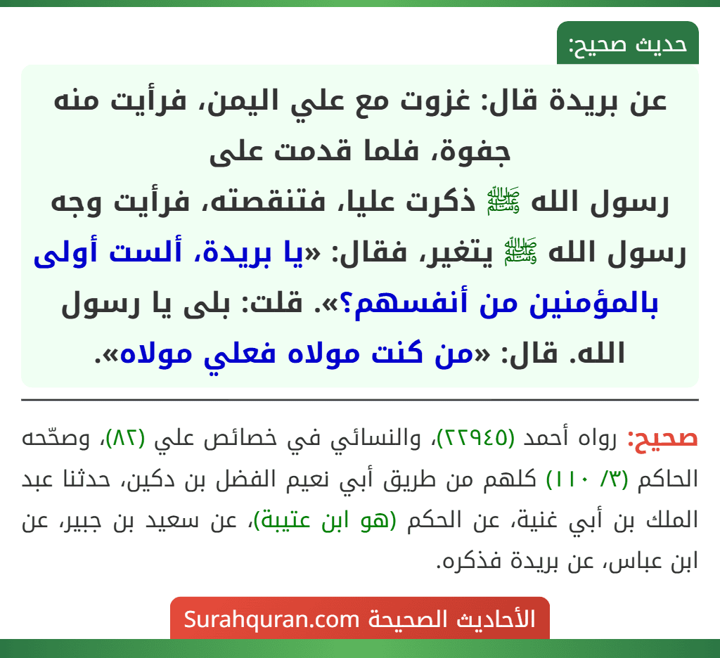 عن بريدة قال: غزوت مع علي اليمن، فرأيت منه جفوة، فلما قدمت على
رسول الله ﷺ ذكرت عليا، فتنقصته، فرأيت وجه رسول الله ﷺ يتغير، فقال: «يا بريدة، ألست أولى بالمؤمنين من أنفسهم؟». قلت: بلى يا رسول الله. قال: «من كنت مولاه فعلي مولاه». عن بريدة قال: غزوت مع علي اليمن، فرأيت منه جفوة، فلما قدمت على
رسول الله ﷺ ذكرت عليا، فتنقصته، فرأيت وجه رسول الله ﷺ يتغير، فقال: «يا بريدة، ألست أولى بالمؤمنين من أنفسهم؟». قلت: بلى يا رسول الله. قال: «من كنت مولاه فعلي مولاه».