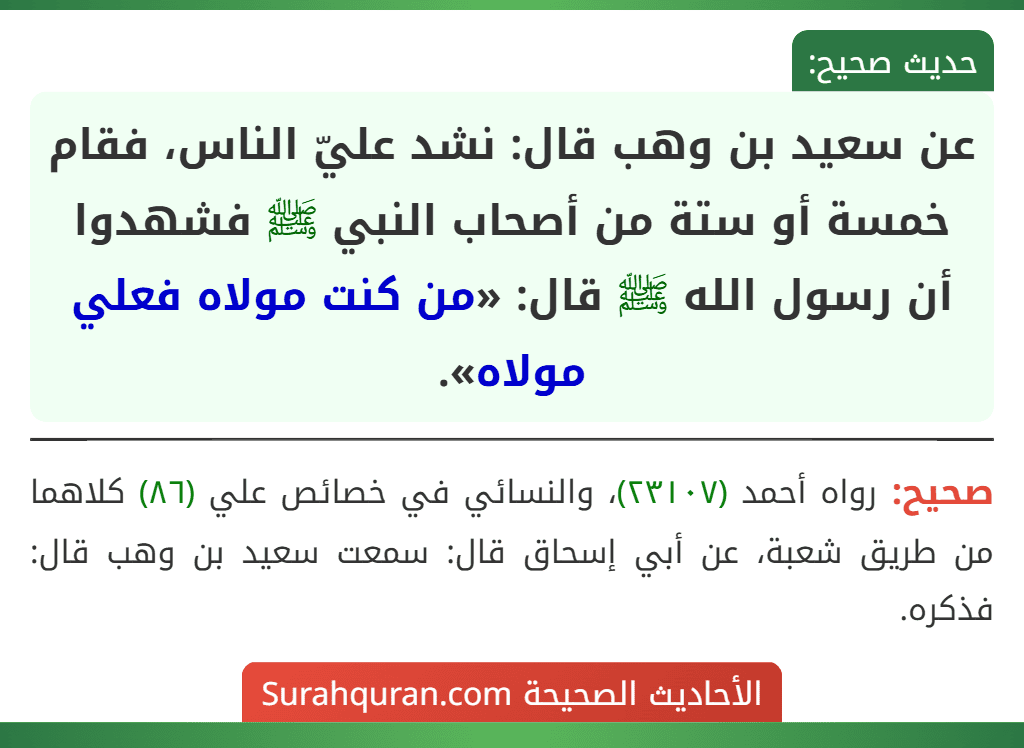 عن سعيد بن وهب قال: نشد عليّ الناس، فقام خمسة أو ستة من أصحاب النبي ﷺ فشهدوا أن رسول الله ﷺ قال: «من كنت مولاه فعلي مولاه». عن سعيد بن وهب قال: نشد عليّ الناس، فقام خمسة أو ستة من أصحاب النبي ﷺ فشهدوا أن رسول الله ﷺ قال: «من كنت مولاه فعلي مولاه».