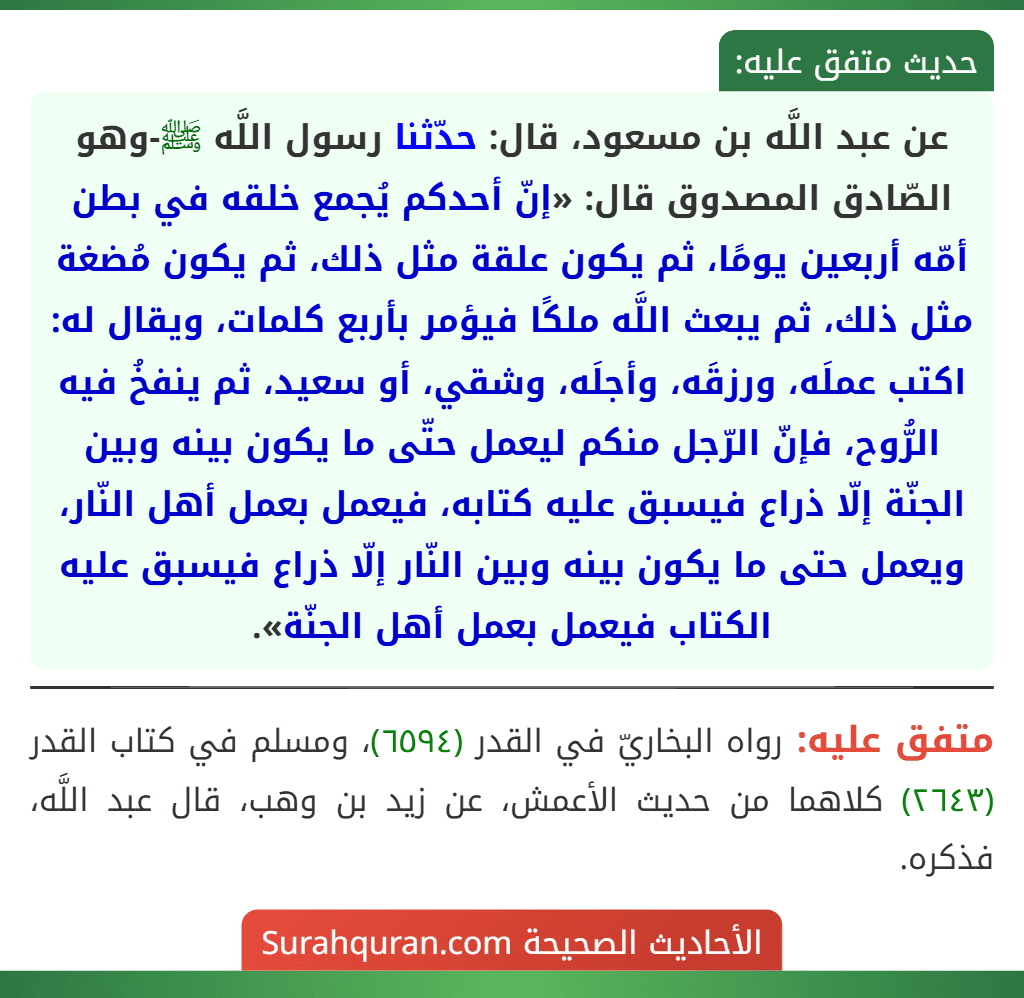 عن عبد اللَّه بن مسعود، قال: حدّثنا رسول اللَّه ﷺ-وهو الصّادق المصدوق قال: «إنّ أحدكم يُجمع خلقه في بطن أمّه أربعين يومًا، ثم يكون علقة مثل ذلك، ثم يكون مُضغة مثل ذلك، ثم يبعث اللَّه ملكًا فيؤمر بأربع كلمات، ويقال له: اكتب عملَه، ورزقَه، وأجلَه، وشقي، أو سعيد، ثم ينفخُ فيه الرُّوح، فإنّ الرّجل منكم ليعمل حتّى ما يكون بينه وبين الجنّة إلّا ذراع فيسبق عليه كتابه، فيعمل بعمل أهل النّار، ويعمل حتى ما يكون بينه وبين النّار إلّا ذراع فيسبق عليه الكتاب فيعمل بعمل أهل الجنّة». عن عبد اللَّه بن مسعود، قال: حدّثنا رسول اللَّه ﷺ-وهو الصّادق المصدوق قال: «إنّ أحدكم يُجمع خلقه في بطن أمّه أربعين يومًا، ثم يكون علقة مثل ذلك، ثم يكون مُضغة مثل ذلك، ثم يبعث اللَّه ملكًا فيؤمر بأربع كلمات، ويقال له: اكتب عملَه، ورزقَه، وأجلَه، وشقي، أو سعيد، ثم ينفخُ فيه الرُّوح، فإنّ الرّجل منكم ليعمل حتّى ما يكون بينه وبين الجنّة إلّا ذراع فيسبق عليه كتابه، فيعمل بعمل أهل النّار، ويعمل حتى ما يكون بينه وبين النّار إلّا ذراع فيسبق عليه الكتاب فيعمل بعمل أهل الجنّة».