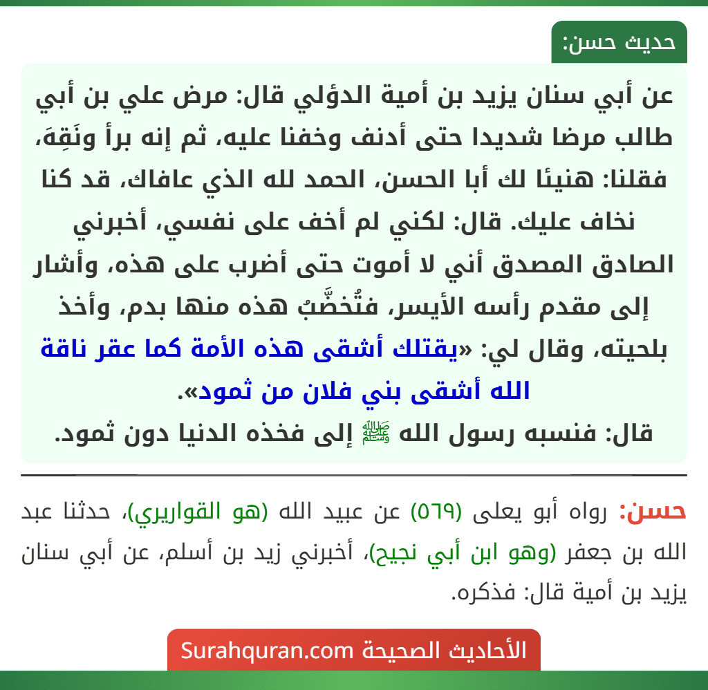 عن أبي سنان يزيد بن أمية الدؤلي قال: مرض علي بن أبي طالب مرضا شديدا حتى أدنف وخفنا عليه، ثم إنه برأ ونَقِهَ، فقلنا: هنيئا لك أبا الحسن، الحمد لله الذي عافاك، قد كنا نخاف عليك. قال: لكني لم أخف على نفسي، أخبرني الصادق المصدق أني لا أموت حتى أضرب على هذه، وأشار إلى مقدم رأسه الأيسر، فتُخضَّبُ هذه منها بدم، وأخذ بلحيته، وقال لي: «يقتلك أشقى هذه الأمة كما عقر ناقة الله أشقى بني فلان من ثمود».
قال: فنسبه رسول الله ﷺ إلى فخذه الدنيا دون ثمود.